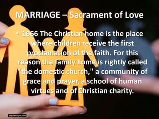 MARRIAGE – Sacrament of Love
• 1666 The Christian home is the place
where children receive the first
proclamation of the faith. For this
reason the family home is rightly called
"the domestic church," a community of
grace and prayer, a school of human
virtues and of Christian charity.
 