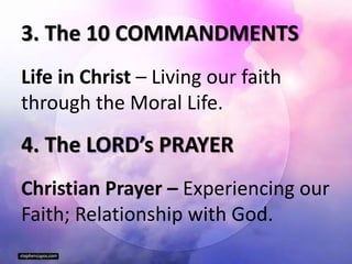 3. The 10 COMMANDMENTS
Life in Christ – Living our faith
through the Moral Life.
4. The LORD’s PRAYER
Christian Prayer – Experiencing our
Faith; Relationship with God.
 