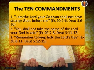 The TEN COMMANDMENTS
1. "I am the Lord your God you shall not have
strange Gods before me" (Ex 20:2-6, Deut 5:6-
10)
2. "You shall not take the name of the Lord
your God in vain" (Ex 20:7-8, Deut 5:11-12)
3. "Remember to keep holy the Lord's Day" (Ex
20:8-11, Deut 5:12-15)
 