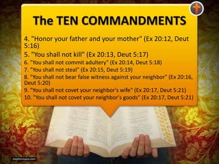 The TEN COMMANDMENTS
4. "Honor your father and your mother" (Ex 20:12, Deut
5:16)
5. "You shall not kill" (Ex 20:13, Deut 5:17)
6. "You shall not commit adultery" (Ex 20:14, Deut 5:18)
7. "You shall not steal" (Ex 20:15, Deut 5:19)
8. "You shall not bear false witness against your neighbor" (Ex 20:16,
Deut 5:20)
9. "You shall not covet your neighbor's wife" (Ex 20:17, Deut 5:21)
10. "You shall not covet your neighbor's goods" (Ex 20:17, Deut 5:21)
 