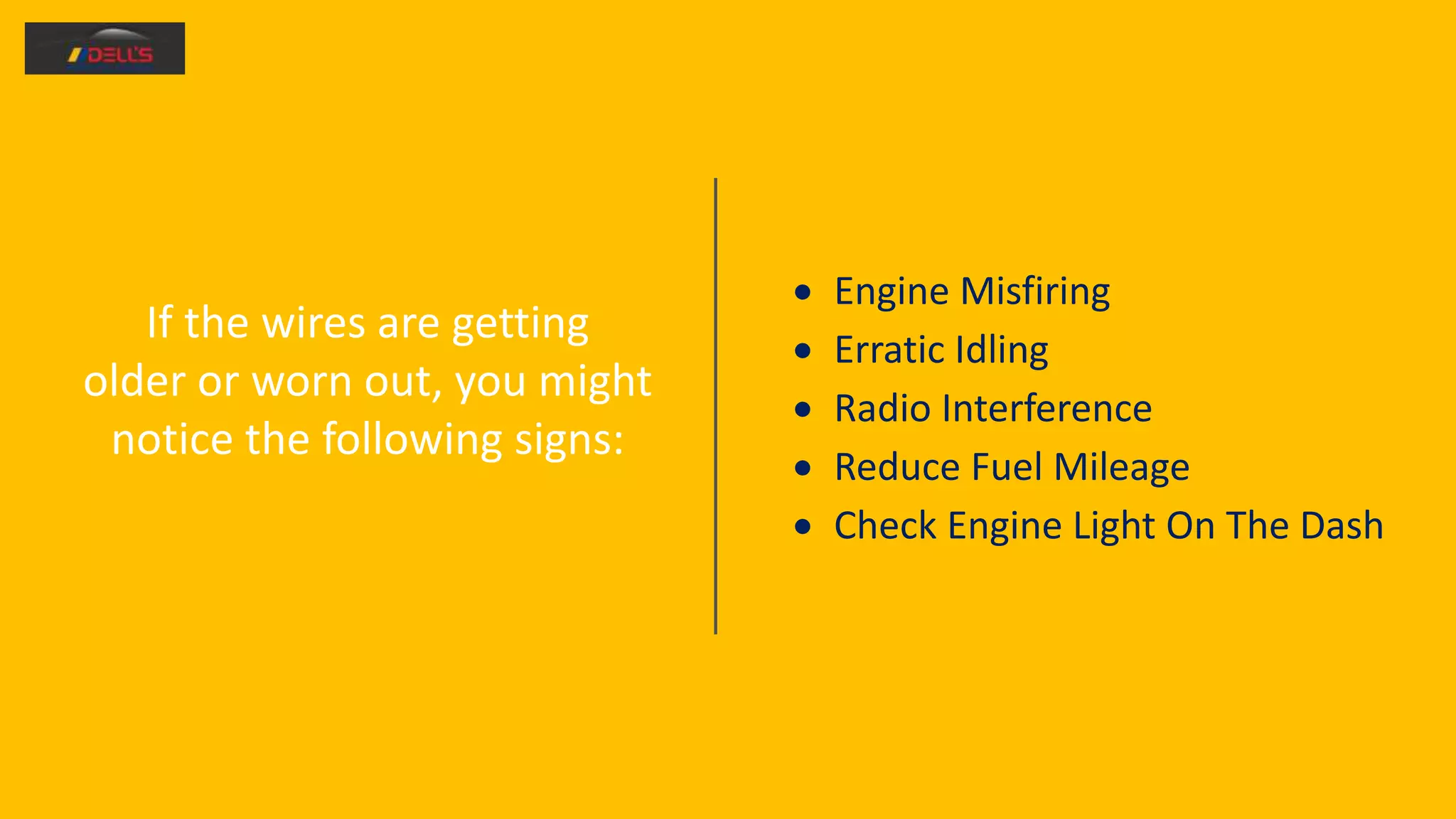 If the wires are getting
older or worn out, you might
notice the following signs:
 Engine Misfiring
 Erratic Idling
 Radio Interference
 Reduce Fuel Mileage
 Check Engine Light On The Dash
 
