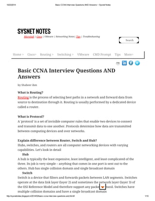 10/23/2014 Basic CCNA Interview Questions AND Answers ~ Sysnet Notes 
SYSNET NOTES 
MicroSoft | Cisco | VMware | Networking Notes| Tips | Troubleshooting 
Search 
Home > Cisco> Routing > Switching > VMware CMD Prompt Tips More> 
Basic CCNA Interview Questions AND 
Answers 
by Shabeer ibm 
What is Routing? 
Routing is the process of selecting best paths in a network and forward data from 
source to destination through it. Routing is usually performed by a dedicated device 
called a router. 
What is Protocol? 
A 'protocol' is a set of invisible computer rules that enable two devices to connect 
and transmit data to one another. Protocols determine how data are transmitted 
between computing devices and over networks. 
Explain difference between Router, Switch and Hub? 
Hubs, switches, and routers are all computer networking devices with varying 
capabilities. Let's look in detail 
Hub 
A hub is typically the least expensive, least intelligent, and least complicated of the 
three. Its job is very simple – anything that comes in one port is sent out to the 
others. Hub has single collision domain and single broadcast domain 
Switch 
Switch is a device that filters and forwards packets between LAN segments. Switches 
operate at the data link layer (layer 2) and sometimes the network layer (layer 3) of 
the OSI Reference Model and therefore support any packet protocol. Switches have 
multiple collision domains and have a single broadcast domain 
http://sysnetnotes.blogspot.in/2014/03/basic-ccna-interview-questions-and.html# 1/10 
 