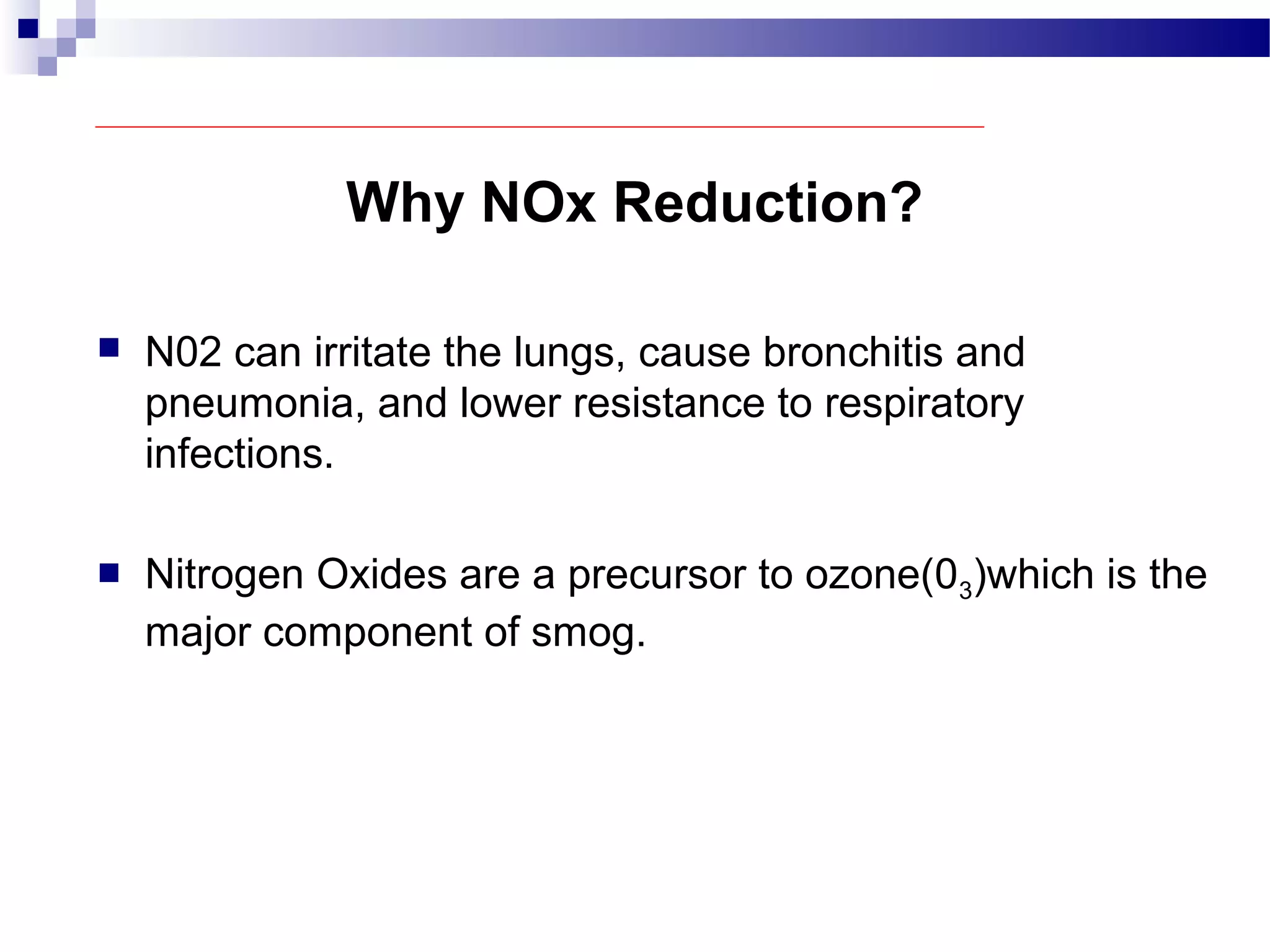Why NOx Reduction?
 N02 can irritate the lungs, cause bronchitis and
pneumonia, and lower resistance to respiratory
infections.
 Nitrogen Oxides are a precursor to ozone(03)which is the
major component of smog.
 