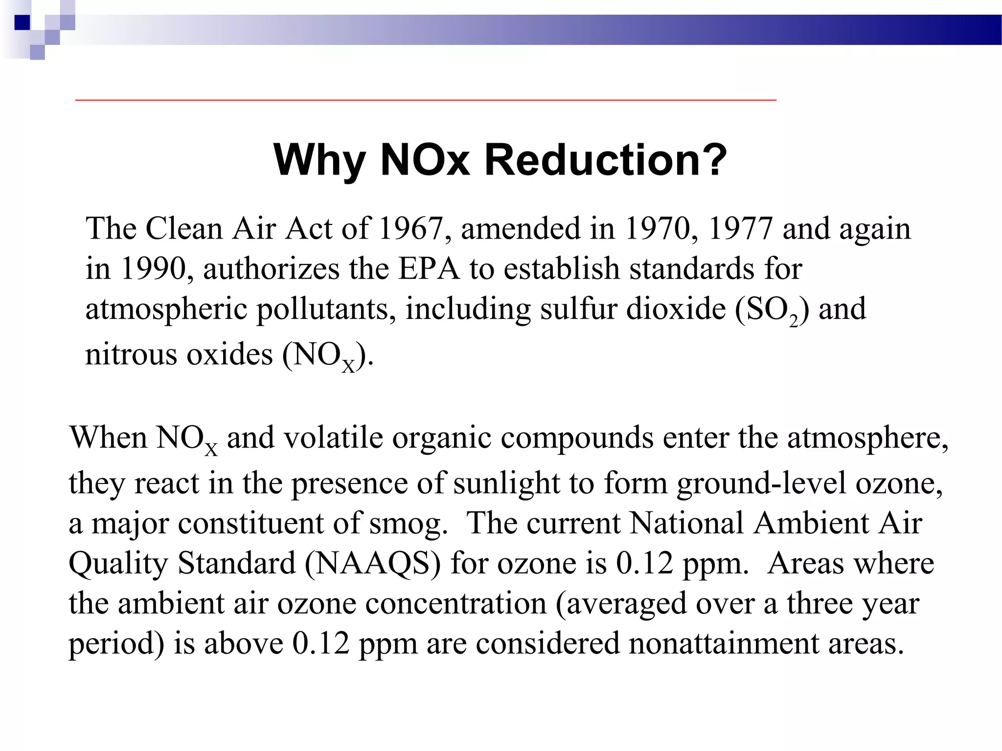 The Clean Air Act of 1967, amended in 1970, 1977 and again
in 1990, authorizes the EPA to establish standards for
atmospheric pollutants, including sulfur dioxide (SO2) and
nitrous oxides (NOX).
When NOX and volatile organic compounds enter the atmosphere,
they react in the presence of sunlight to form ground-level ozone,
a major constituent of smog. The current National Ambient Air
Quality Standard (NAAQS) for ozone is 0.12 ppm. Areas where
the ambient air ozone concentration (averaged over a three year
period) is above 0.12 ppm are considered nonattainment areas.
Why NOx Reduction?
 