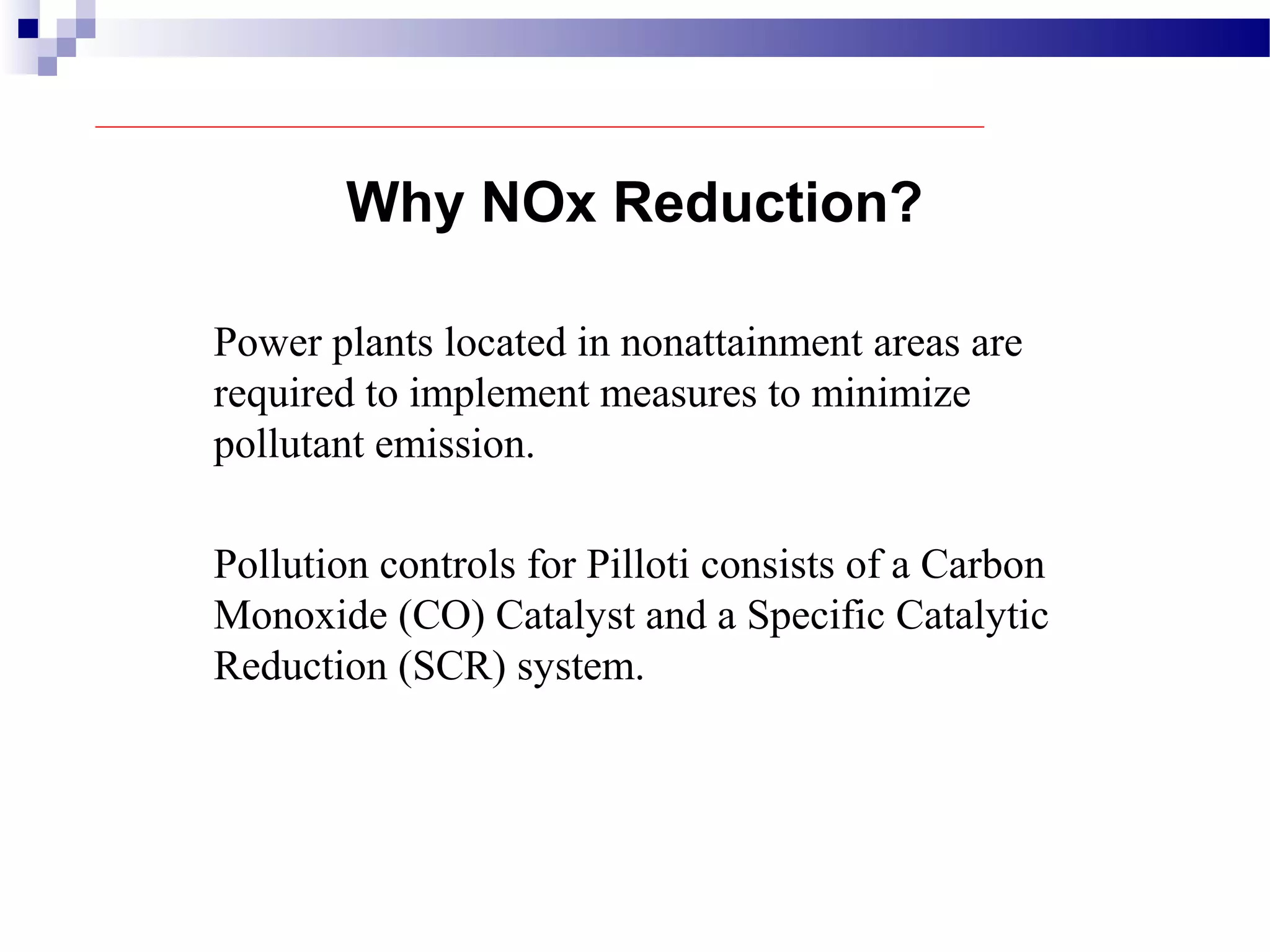 Power plants located in nonattainment areas are
required to implement measures to minimize
pollutant emission.
Pollution controls for Pilloti consists of a Carbon
Monoxide (CO) Catalyst and a Specific Catalytic
Reduction (SCR) system.
Why NOx Reduction?
 