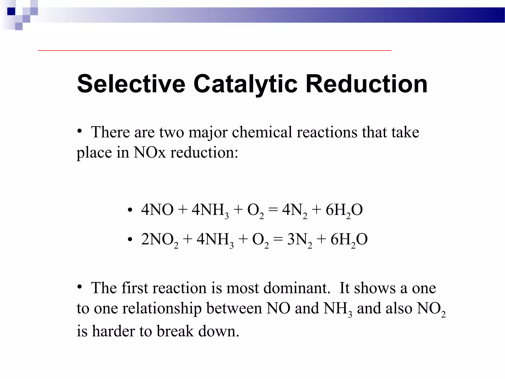Selective Catalytic Reduction
• There are two major chemical reactions that take
place in NOx reduction:
• 4NO + 4NH3 + O2 = 4N2 + 6H2O
• The first reaction is most dominant. It shows a one
to one relationship between NO and NH3 and also NO2
is harder to break down.
• 2NO2 + 4NH3 + O2 = 3N2 + 6H2O
 