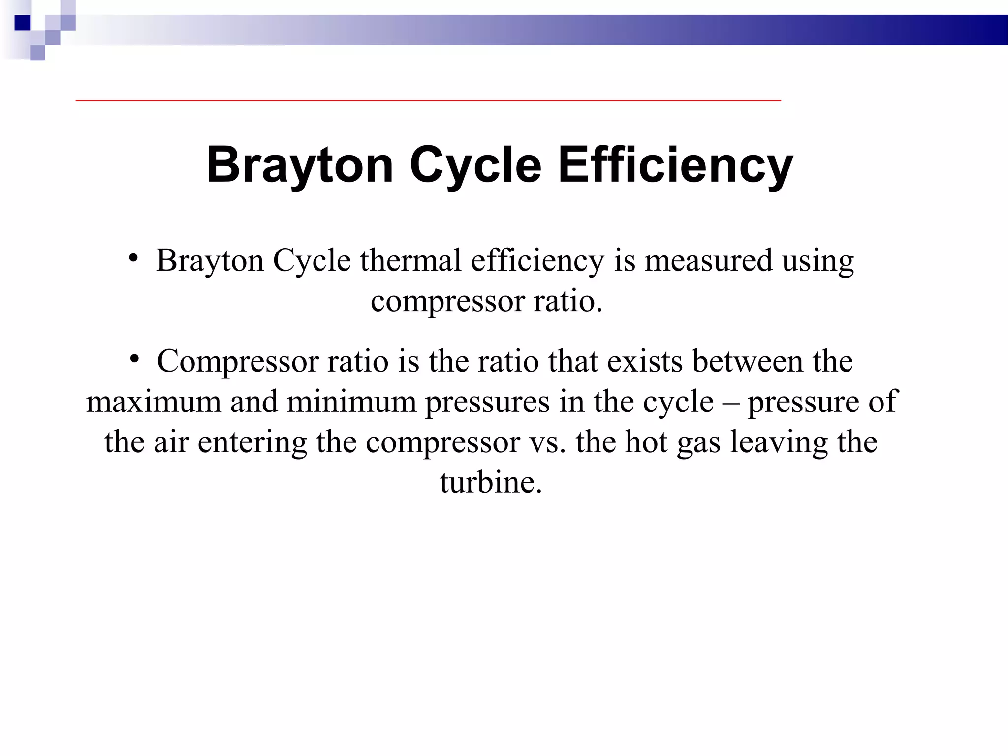 Brayton Cycle Efficiency
• Brayton Cycle thermal efficiency is measured using
compressor ratio.
• Compressor ratio is the ratio that exists between the
maximum and minimum pressures in the cycle – pressure of
the air entering the compressor vs. the hot gas leaving the
turbine.
 