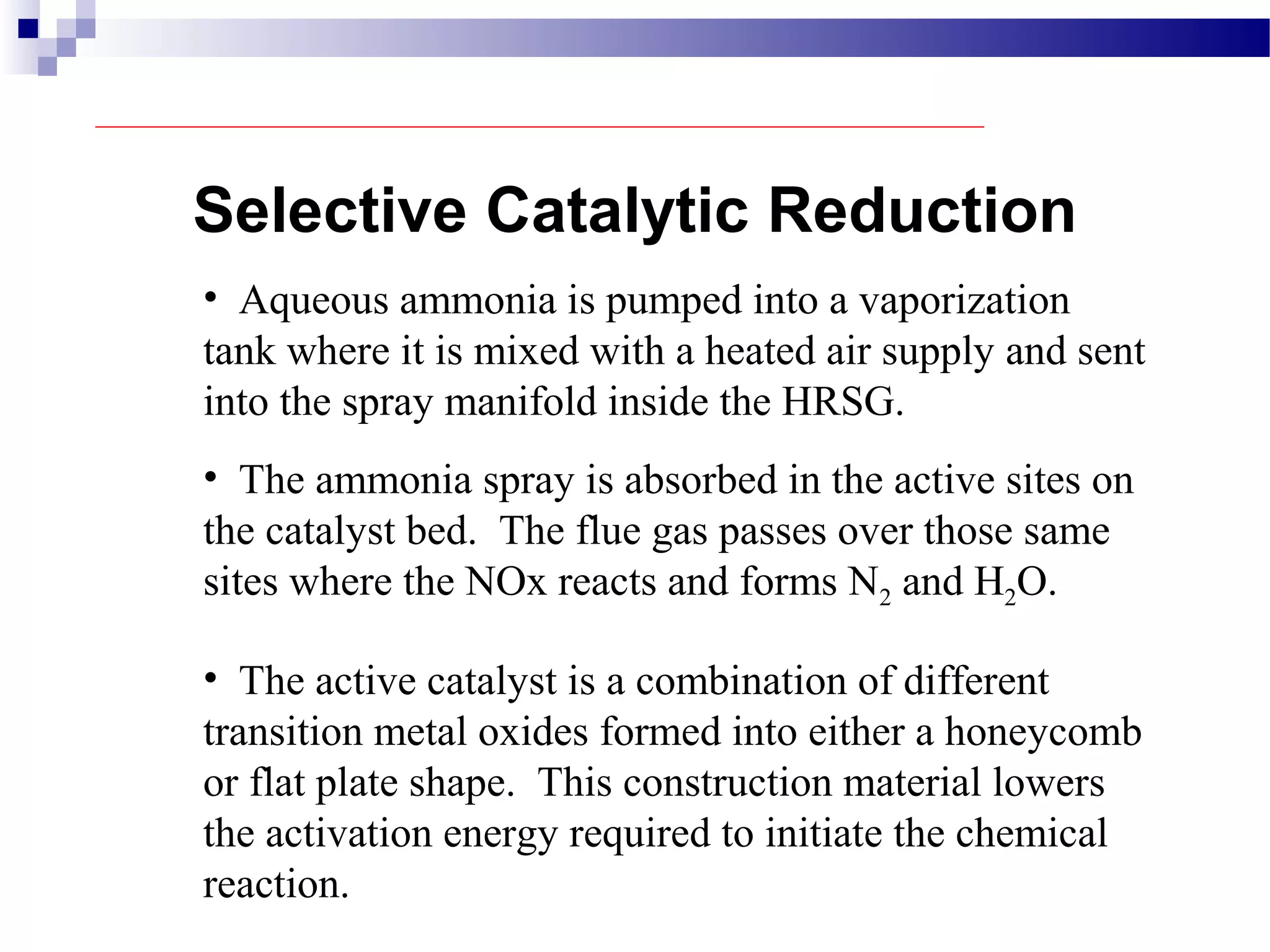 Selective Catalytic Reduction
• Aqueous ammonia is pumped into a vaporization
tank where it is mixed with a heated air supply and sent
into the spray manifold inside the HRSG.
• The ammonia spray is absorbed in the active sites on
the catalyst bed. The flue gas passes over those same
sites where the NOx reacts and forms N2 and H2O.
• The active catalyst is a combination of different
transition metal oxides formed into either a honeycomb
or flat plate shape. This construction material lowers
the activation energy required to initiate the chemical
reaction.
 