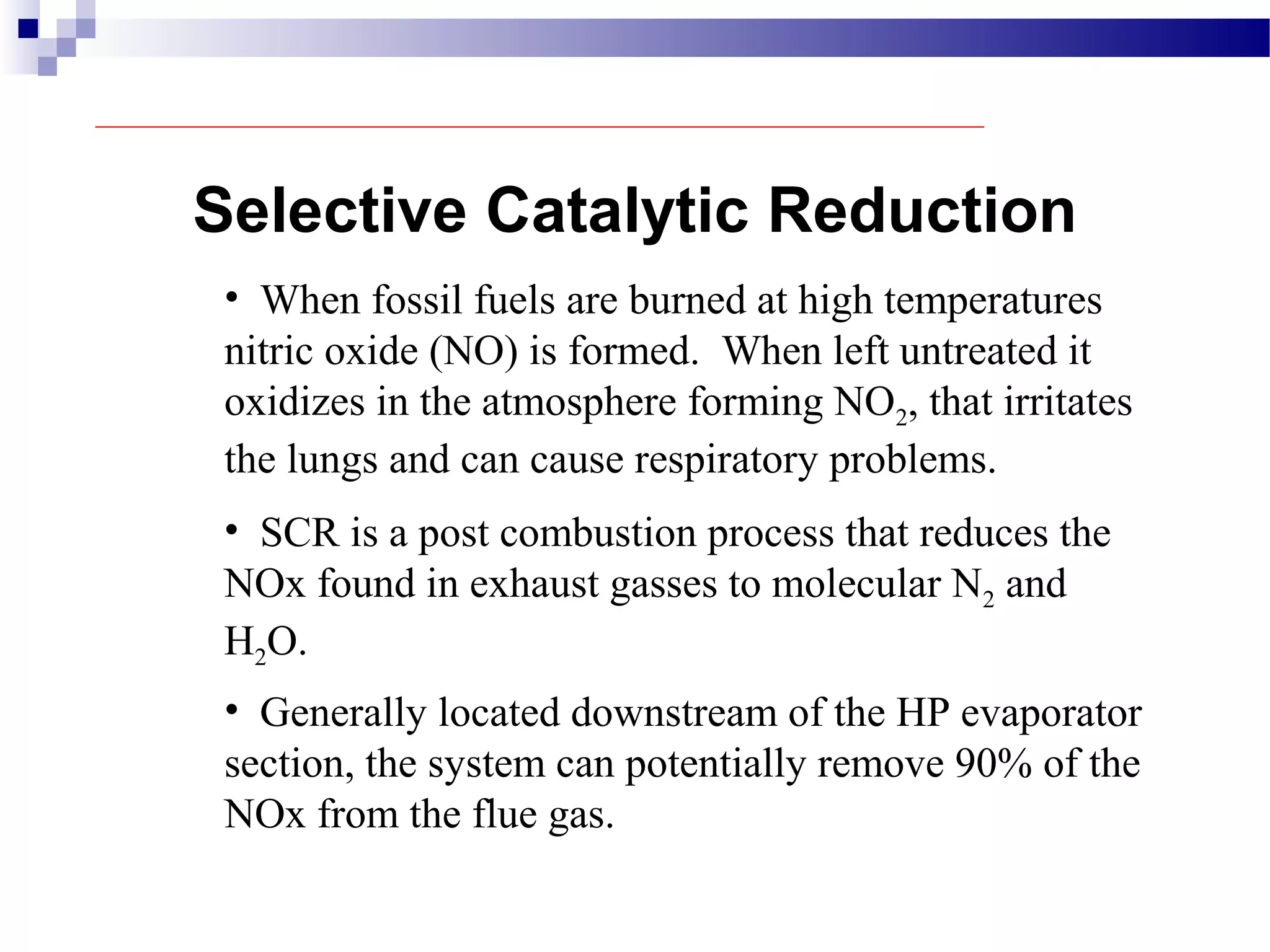 Selective Catalytic Reduction
• When fossil fuels are burned at high temperatures
nitric oxide (NO) is formed. When left untreated it
oxidizes in the atmosphere forming NO2, that irritates
the lungs and can cause respiratory problems.
• SCR is a post combustion process that reduces the
NOx found in exhaust gasses to molecular N2 and
H2O.
• Generally located downstream of the HP evaporator
section, the system can potentially remove 90% of the
NOx from the flue gas.
 