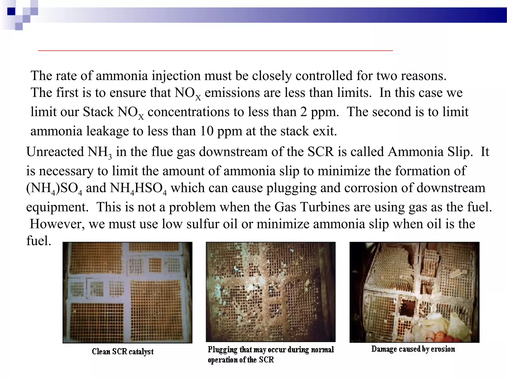 The rate of ammonia injection must be closely controlled for two reasons.
The first is to ensure that NOX emissions are less than limits. In this case we
limit our Stack NOX concentrations to less than 2 ppm. The second is to limit
ammonia leakage to less than 10 ppm at the stack exit.
Unreacted NH3 in the flue gas downstream of the SCR is called Ammonia Slip. It
is necessary to limit the amount of ammonia slip to minimize the formation of
(NH4)SO4 and NH4HSO4 which can cause plugging and corrosion of downstream
equipment. This is not a problem when the Gas Turbines are using gas as the fuel.
However, we must use low sulfur oil or minimize ammonia slip when oil is the
fuel.
 