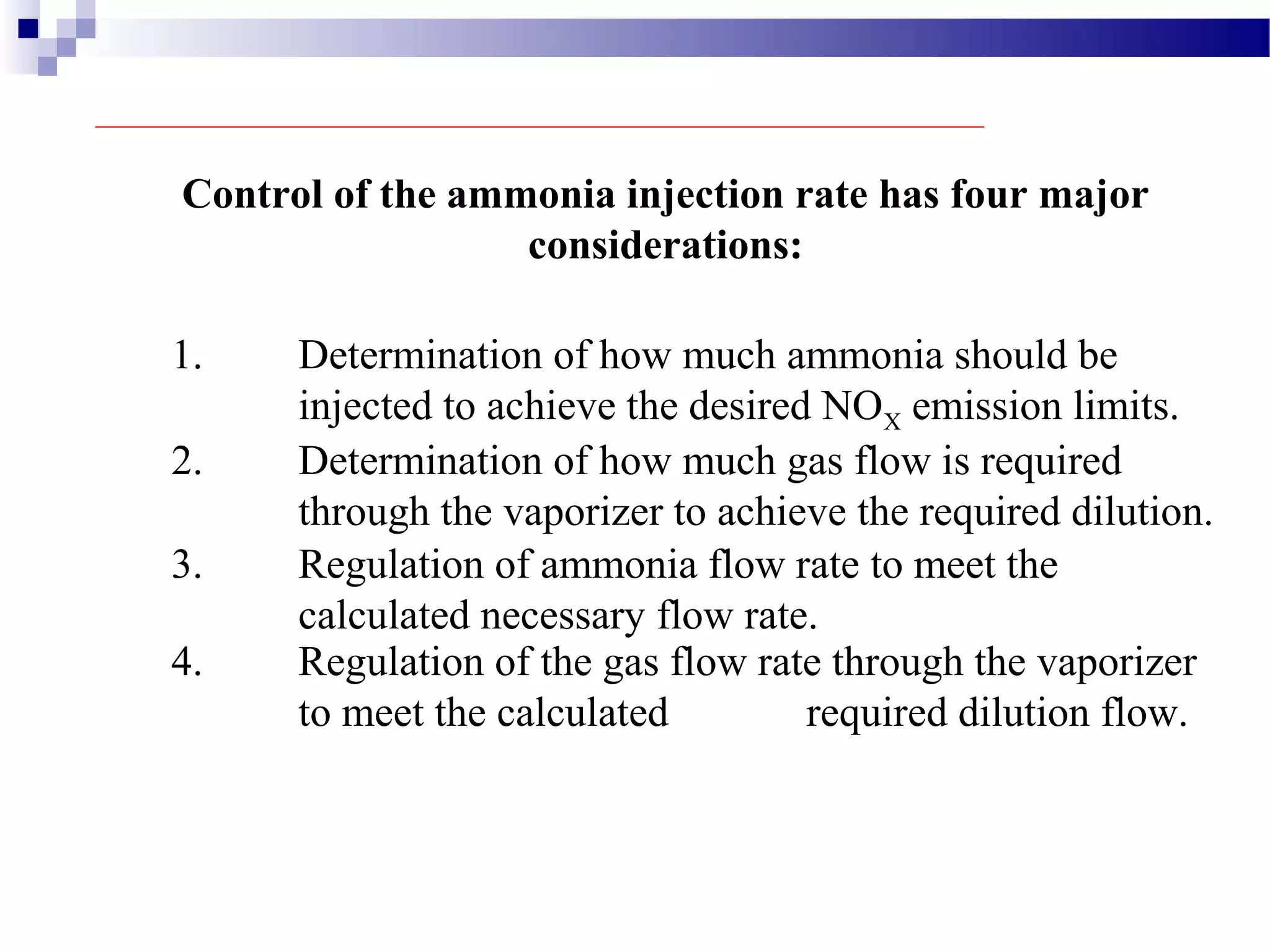 3. Regulation of ammonia flow rate to meet the
calculated necessary flow rate.
Control of the ammonia injection rate has four major
considerations:
1. Determination of how much ammonia should be
injected to achieve the desired NOX emission limits.
2. Determination of how much gas flow is required
through the vaporizer to achieve the required dilution.
4. Regulation of the gas flow rate through the vaporizer
to meet the calculated required dilution flow.
 