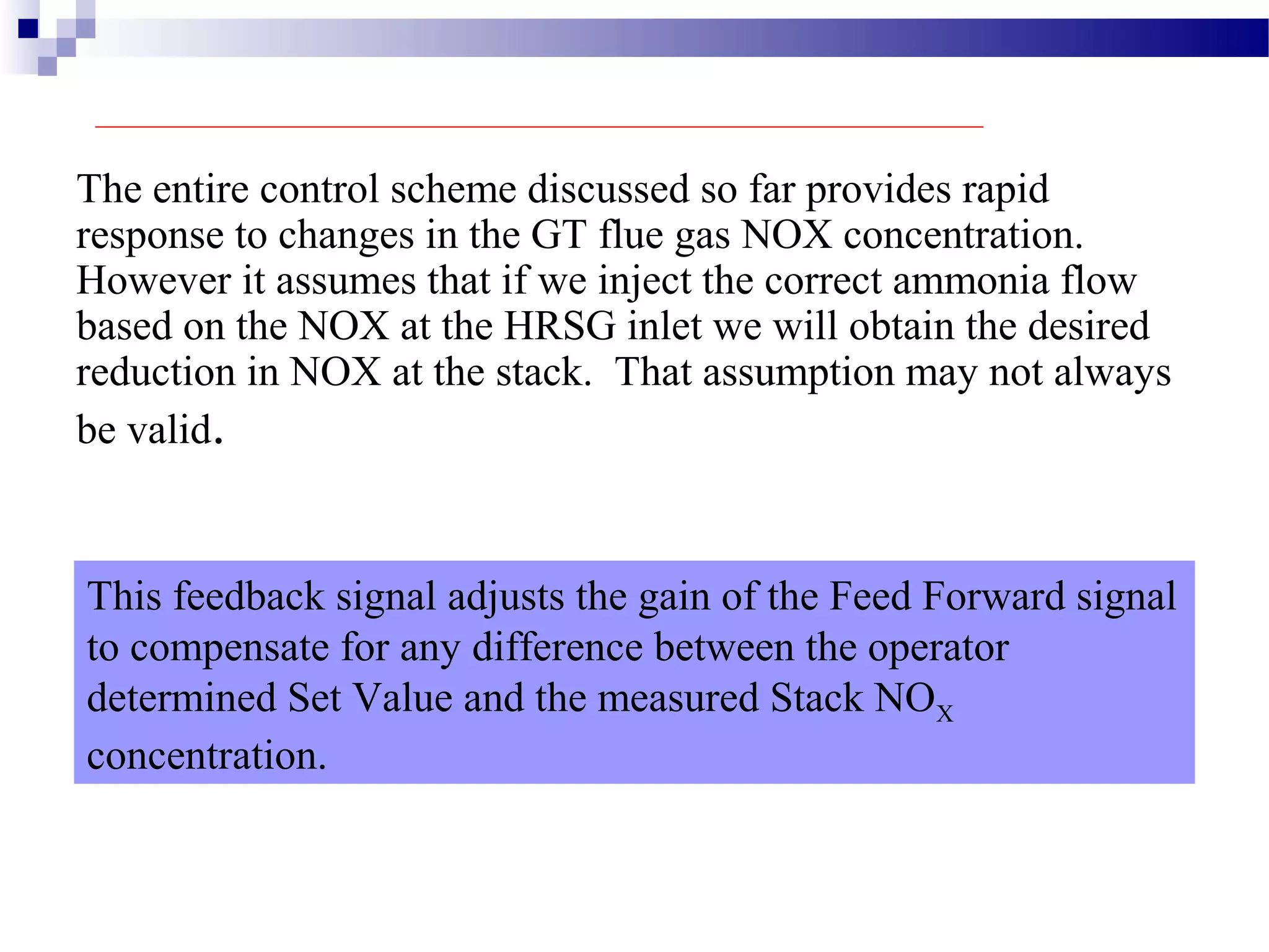 The entire control scheme discussed so far provides rapid
response to changes in the GT flue gas NOX concentration.
However it assumes that if we inject the correct ammonia flow
based on the NOX at the HRSG inlet we will obtain the desired
reduction in NOX at the stack. That assumption may not always
be valid.
This feedback signal adjusts the gain of the Feed Forward signal
to compensate for any difference between the operator
determined Set Value and the measured Stack NOX
concentration.
 