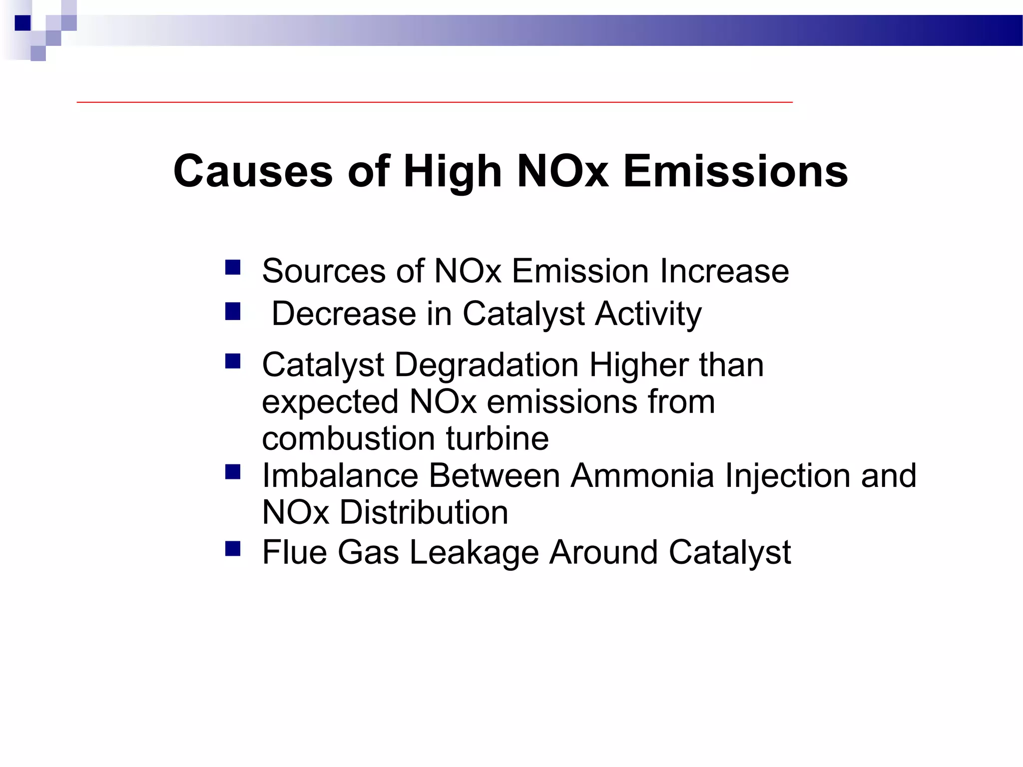 Causes of High NOx Emissions
 Sources of NOx Emission Increase
 Decrease in Catalyst Activity
 Catalyst Degradation Higher than
expected NOx emissions from
combustion turbine
 Imbalance Between Ammonia Injection and
NOx Distribution
 Flue Gas Leakage Around Catalyst
 