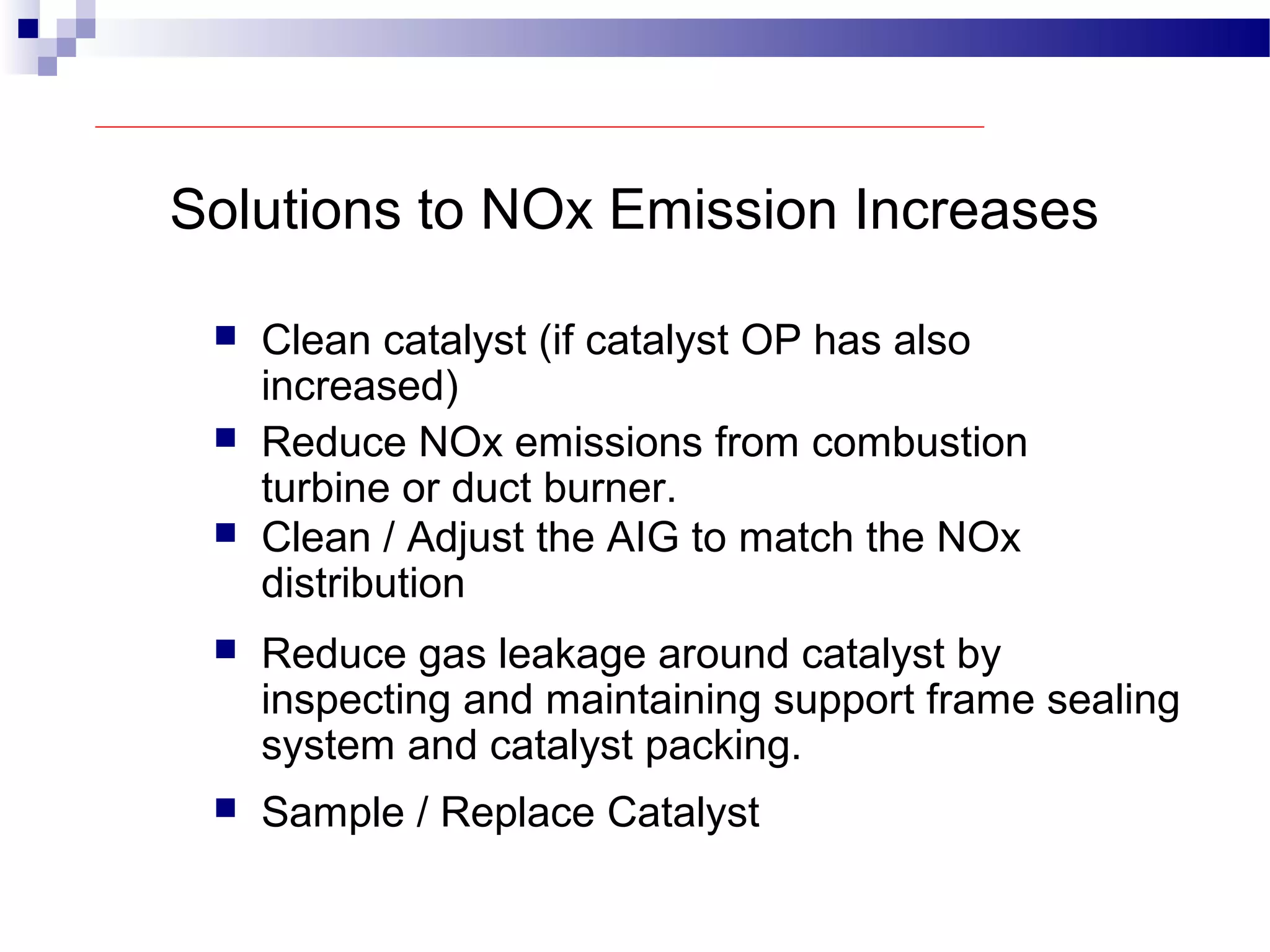 Solutions to NOx Emission Increases
 Clean catalyst (if catalyst OP has also
increased)
 Reduce NOx emissions from combustion
turbine or duct burner.
 Clean / Adjust the AIG to match the NOx
distribution
 Reduce gas leakage around catalyst by
inspecting and maintaining support frame sealing
system and catalyst packing.
 Sample / Replace Catalyst
 