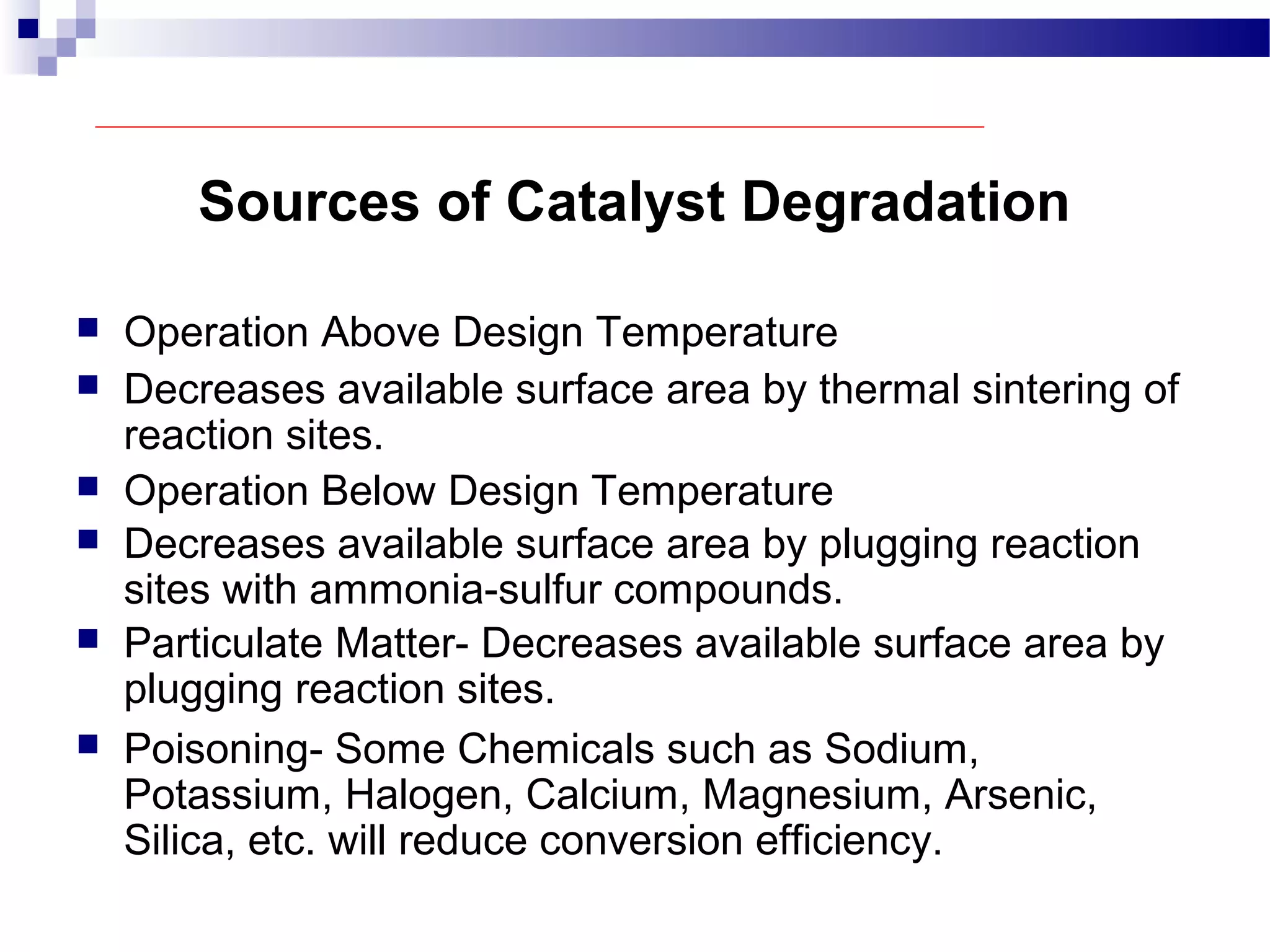 Sources of Catalyst Degradation
 Operation Above Design Temperature
 Decreases available surface area by thermal sintering of
reaction sites.
 Operation Below Design Temperature
 Decreases available surface area by plugging reaction
sites with ammonia-sulfur compounds.
 Particulate Matter- Decreases available surface area by
plugging reaction sites.
 Poisoning- Some Chemicals such as Sodium,
Potassium, Halogen, Calcium, Magnesium, Arsenic,
Silica, etc. will reduce conversion efficiency.
 