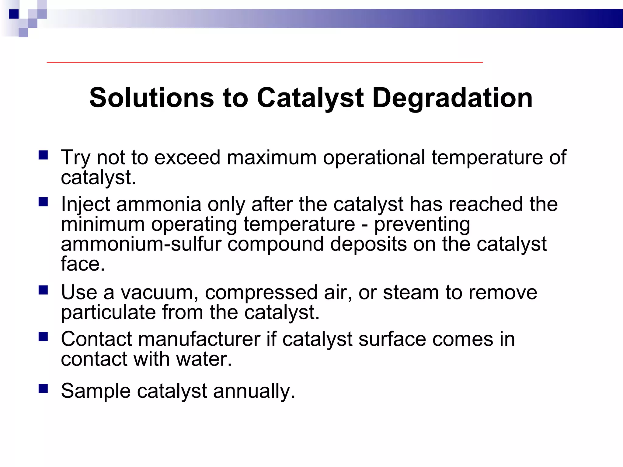 Solutions to Catalyst Degradation
 Try not to exceed maximum operational temperature of
catalyst.
 Inject ammonia only after the catalyst has reached the
minimum operating temperature - preventing
ammonium-sulfur compound deposits on the catalyst
face.
 Use a vacuum, compressed air, or steam to remove
particulate from the catalyst.
 Contact manufacturer if catalyst surface comes in
contact with water.
 Sample catalyst annually.
 