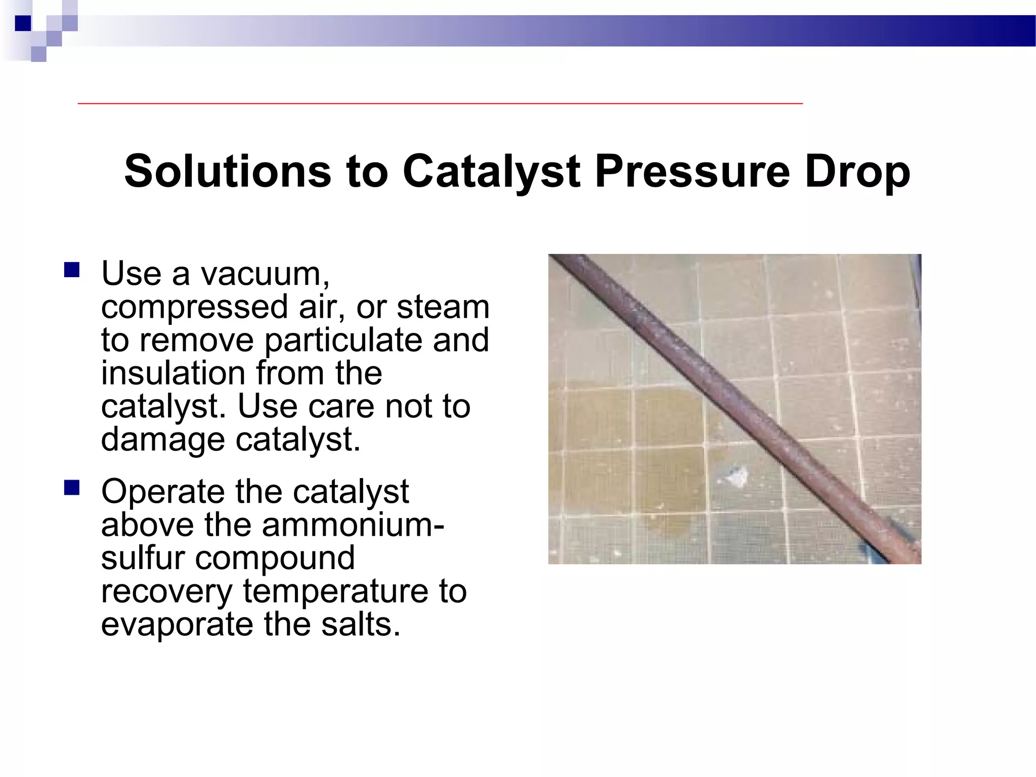 Solutions to Catalyst Pressure Drop
 Use a vacuum,
compressed air, or steam
to remove particulate and
insulation from the
catalyst. Use care not to
damage catalyst.
 Operate the catalyst
above the ammonium-
sulfur compound
recovery temperature to
evaporate the salts.
 