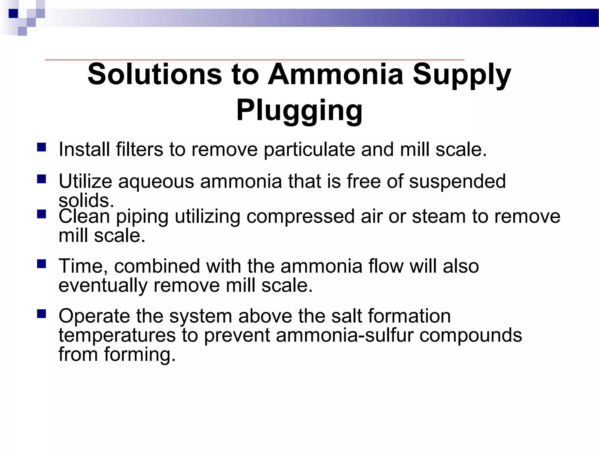 Solutions to Ammonia Supply
Plugging
 Install filters to remove particulate and mill scale.
 Utilize aqueous ammonia that is free of suspended
solids.
 Clean piping utilizing compressed air or steam to remove
mill scale.
 Time, combined with the ammonia flow will also
eventually remove mill scale.
 Operate the system above the salt formation
temperatures to prevent ammonia-sulfur compounds
from forming.
 