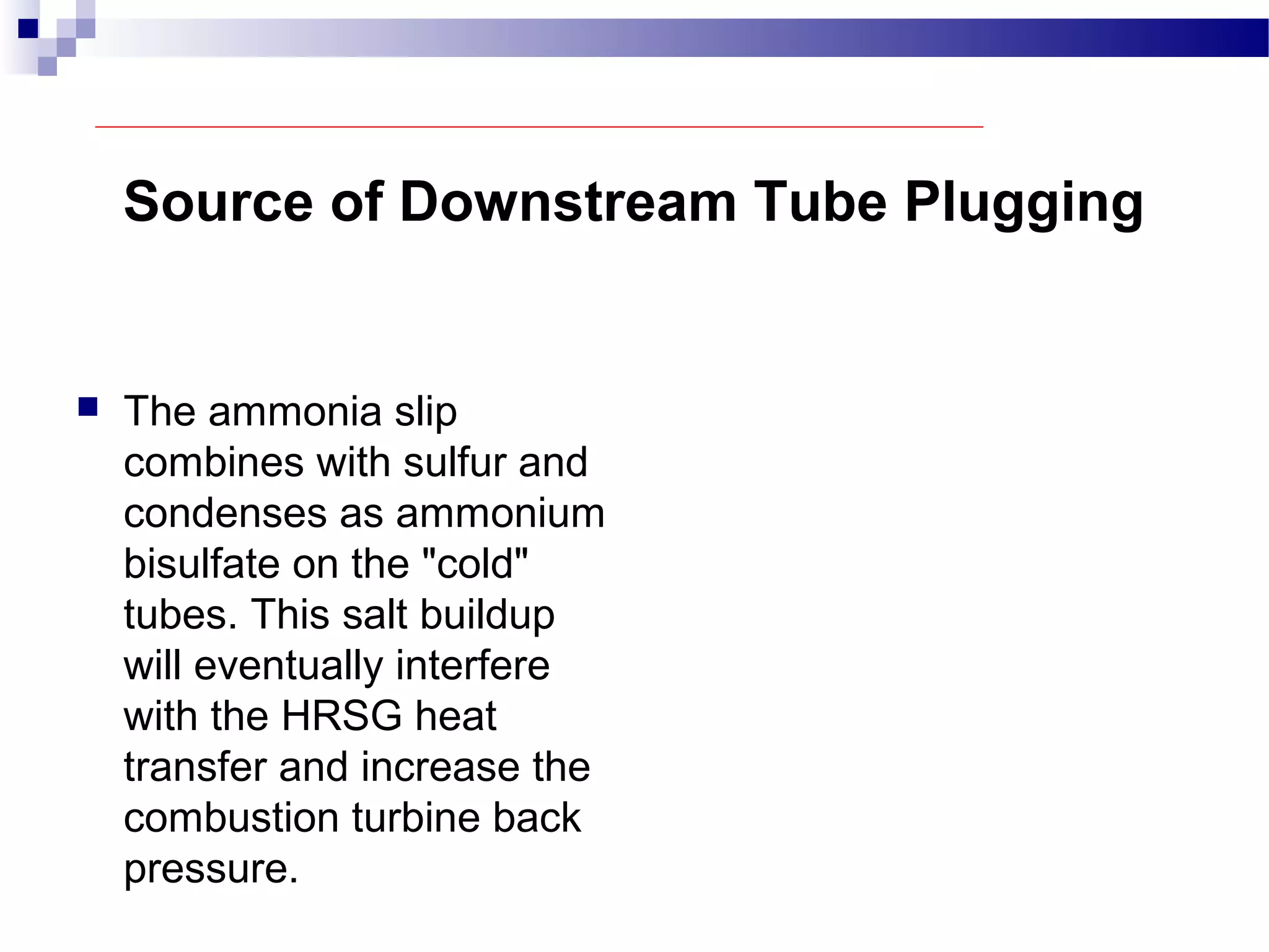 Source of Downstream Tube Plugging
 The ammonia slip
combines with sulfur and
condenses as ammonium
bisulfate on the "cold"
tubes. This salt buildup
will eventually interfere
with the HRSG heat
transfer and increase the
combustion turbine back
pressure.
 