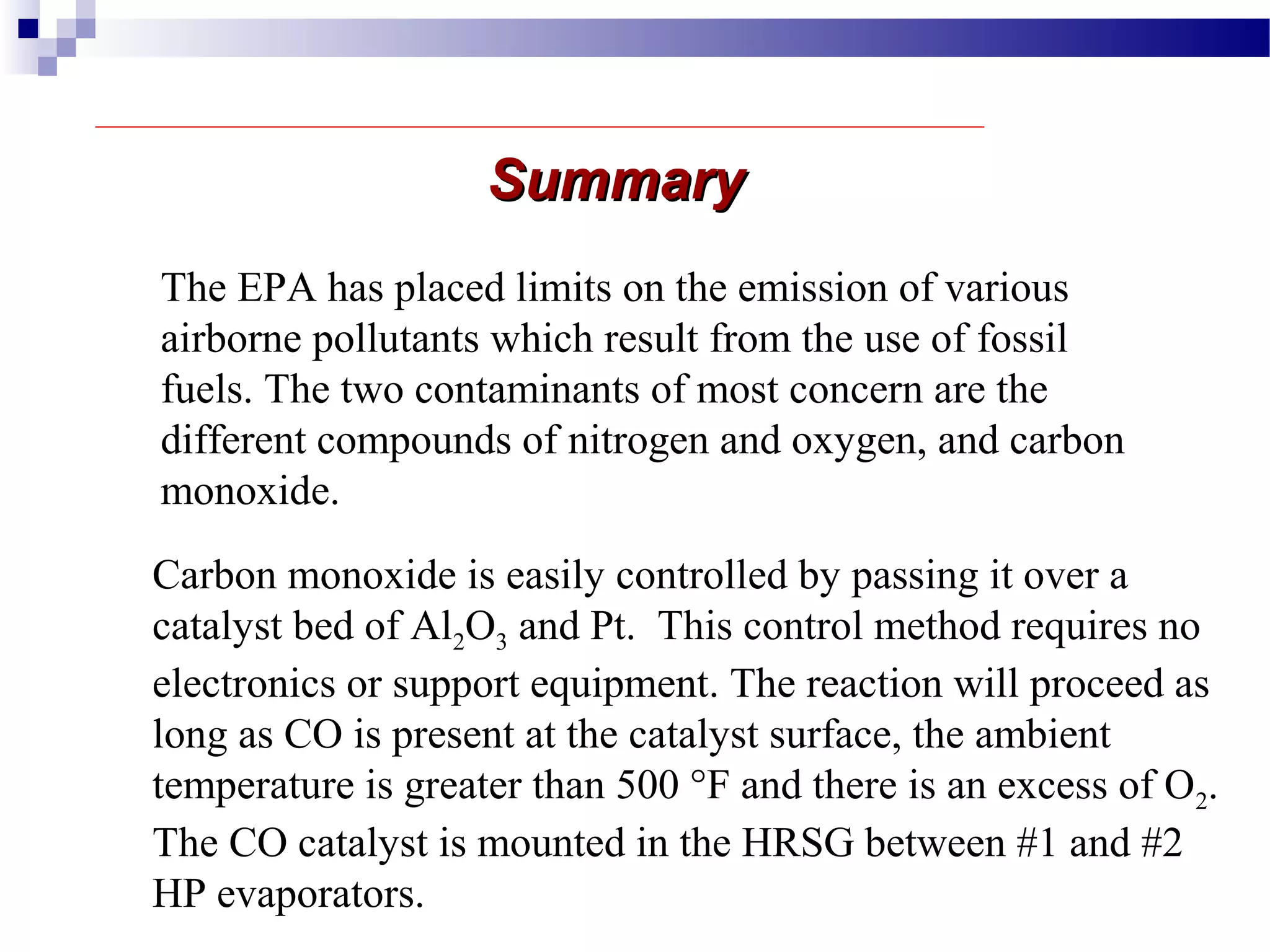 The EPA has placed limits on the emission of various
airborne pollutants which result from the use of fossil
fuels. The two contaminants of most concern are the
different compounds of nitrogen and oxygen, and carbon
monoxide.
Carbon monoxide is easily controlled by passing it over a
catalyst bed of Al2O3 and Pt. This control method requires no
electronics or support equipment. The reaction will proceed as
long as CO is present at the catalyst surface, the ambient
temperature is greater than 500 °F and there is an excess of O2.
The CO catalyst is mounted in the HRSG between #1 and #2
HP evaporators.
SummarySummary
 