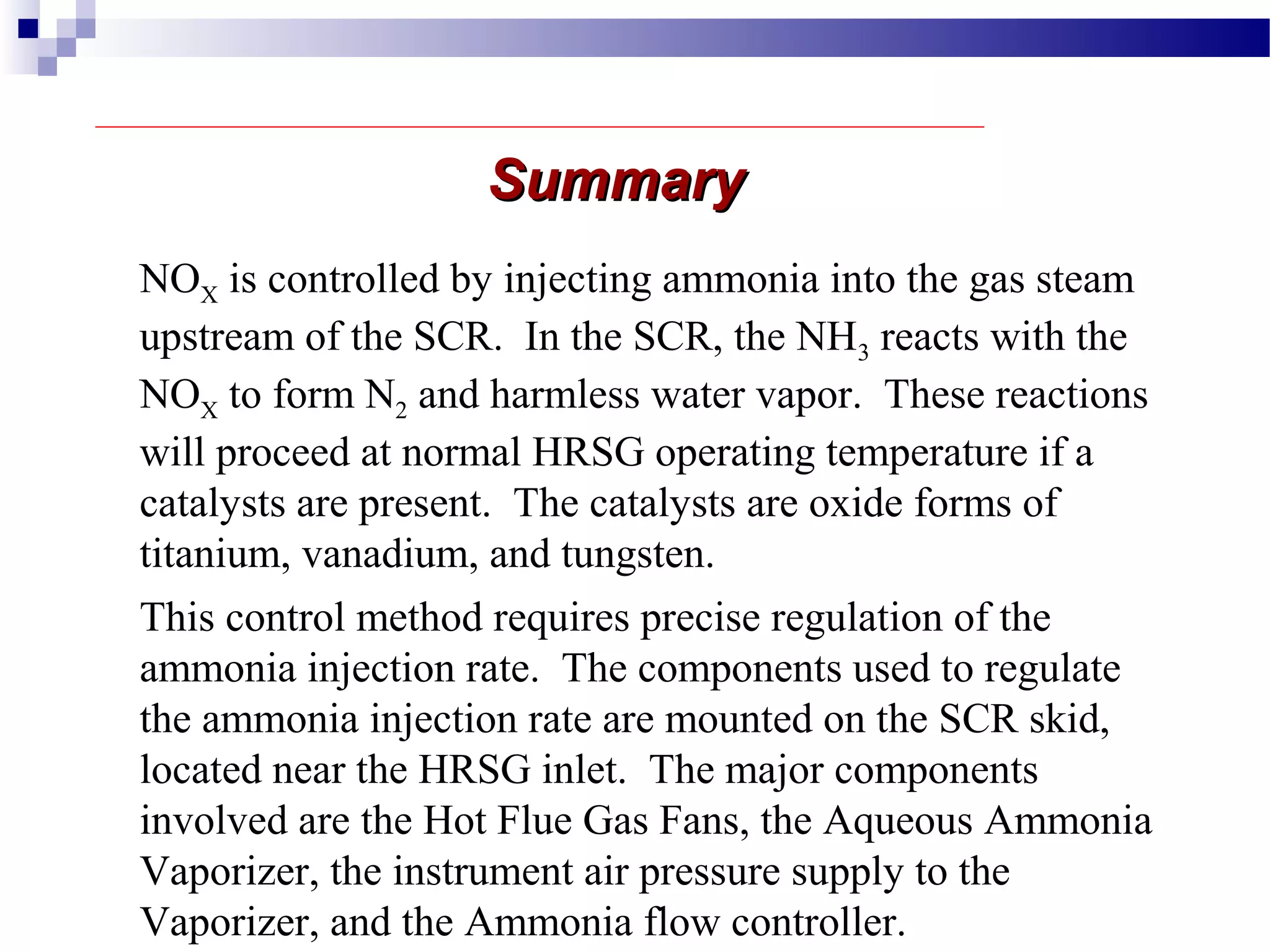 SummarySummary
This control method requires precise regulation of the
ammonia injection rate. The components used to regulate
the ammonia injection rate are mounted on the SCR skid,
located near the HRSG inlet. The major components
involved are the Hot Flue Gas Fans, the Aqueous Ammonia
Vaporizer, the instrument air pressure supply to the
Vaporizer, and the Ammonia flow controller.
NOX is controlled by injecting ammonia into the gas steam
upstream of the SCR. In the SCR, the NH3 reacts with the
NOX to form N2 and harmless water vapor. These reactions
will proceed at normal HRSG operating temperature if a
catalysts are present. The catalysts are oxide forms of
titanium, vanadium, and tungsten.
 