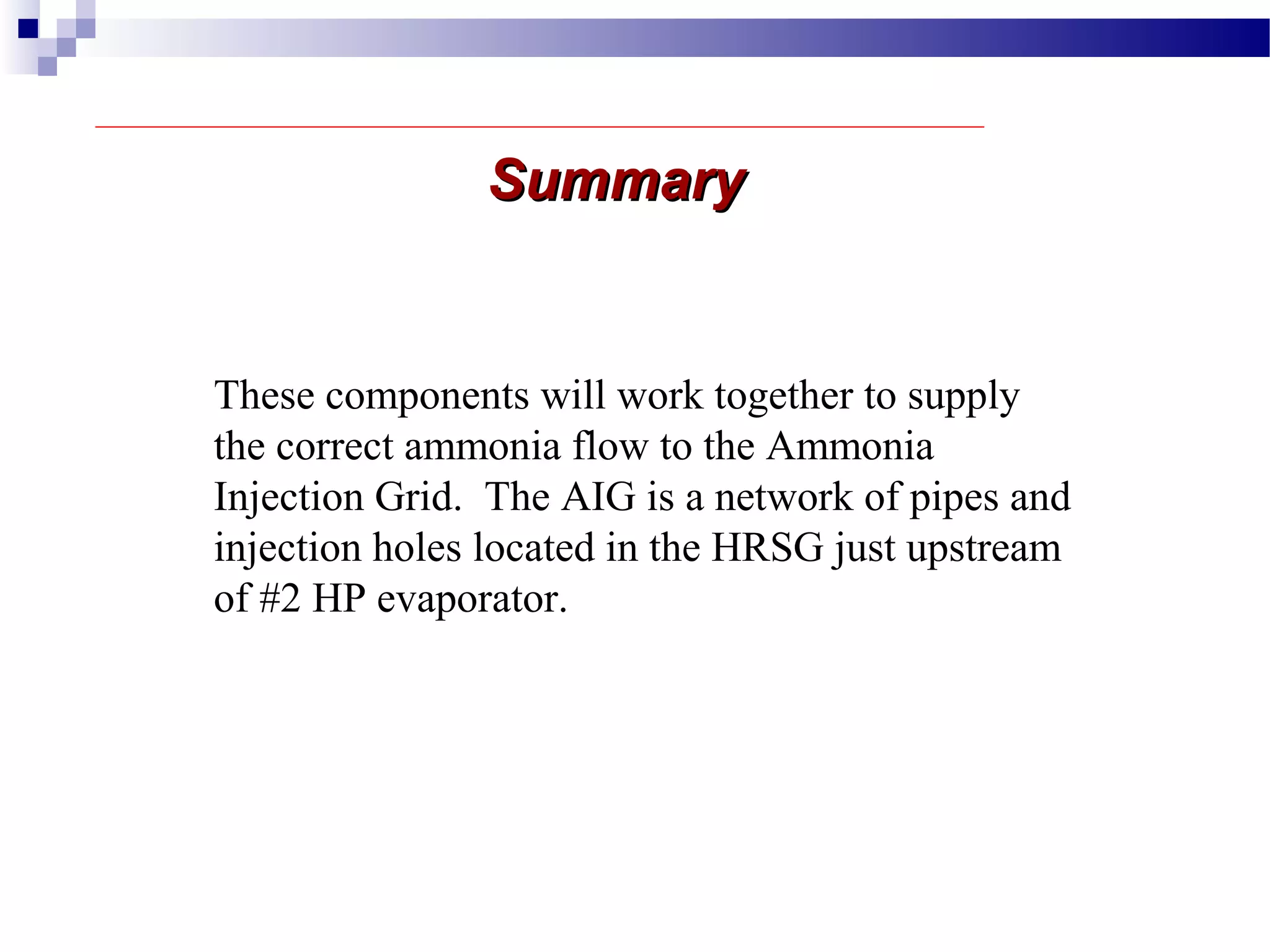 SummarySummary
These components will work together to supply
the correct ammonia flow to the Ammonia
Injection Grid. The AIG is a network of pipes and
injection holes located in the HRSG just upstream
of #2 HP evaporator.
 