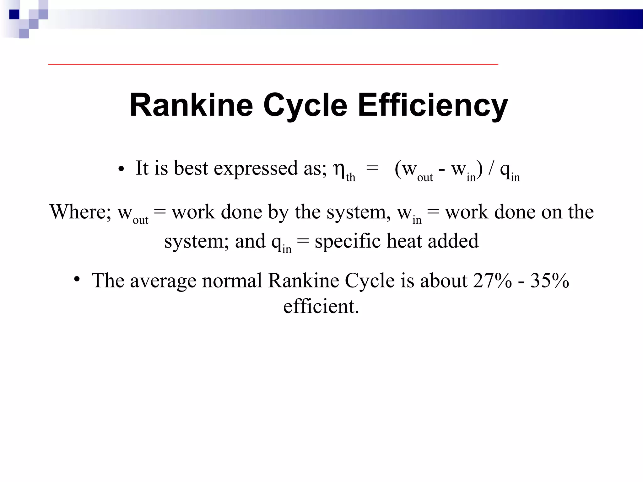 • It is best expressed as; ηth
= (wout
- win
) / qin
Where; wout = work done by the system, win = work done on the
system; and qin = specific heat added
Rankine Cycle Efficiency
• The average normal Rankine Cycle is about 27% - 35%
efficient.
 