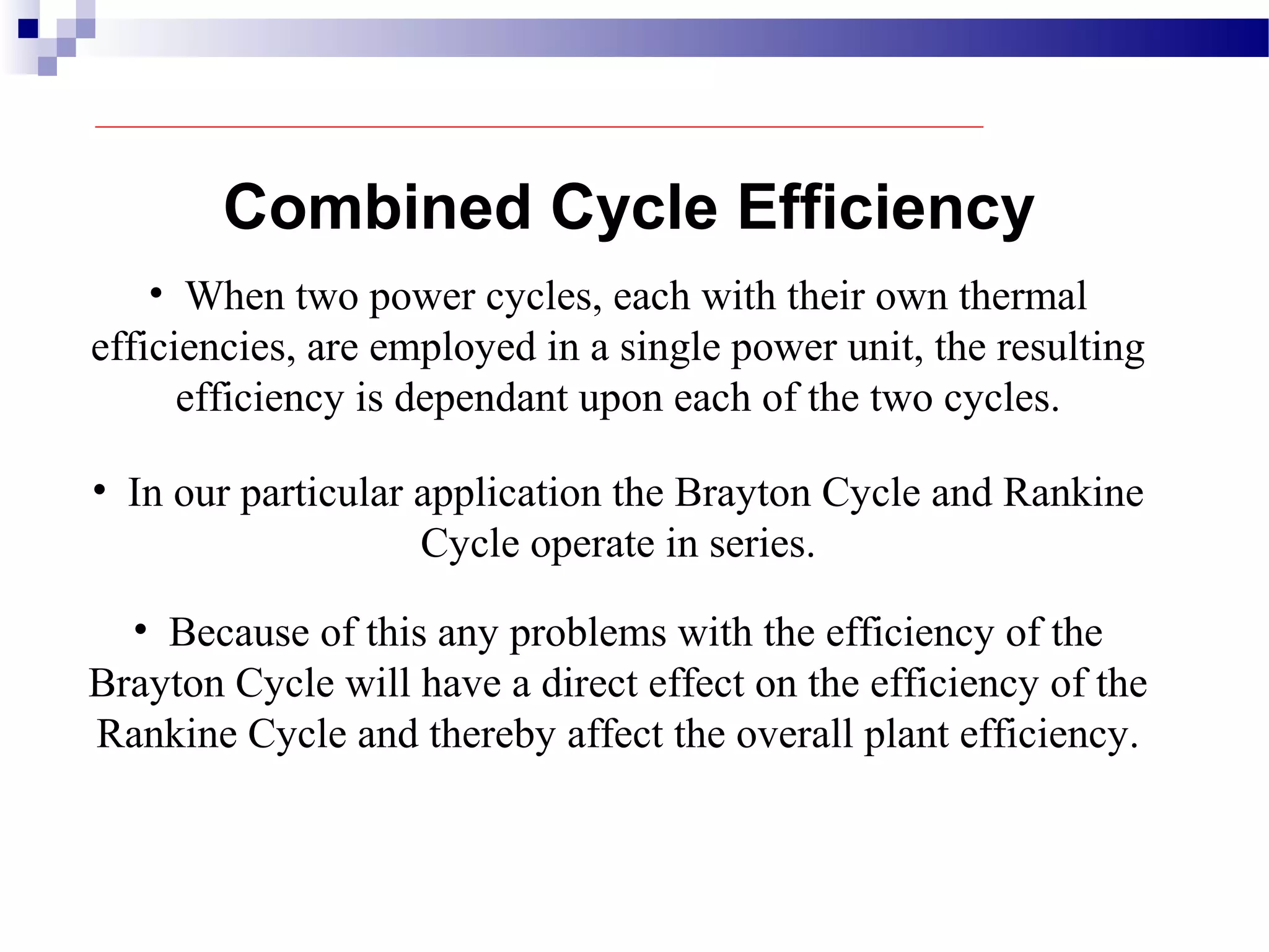 Combined Cycle Efficiency
• When two power cycles, each with their own thermal
efficiencies, are employed in a single power unit, the resulting
efficiency is dependant upon each of the two cycles.
• In our particular application the Brayton Cycle and Rankine
Cycle operate in series.
• Because of this any problems with the efficiency of the
Brayton Cycle will have a direct effect on the efficiency of the
Rankine Cycle and thereby affect the overall plant efficiency.
 