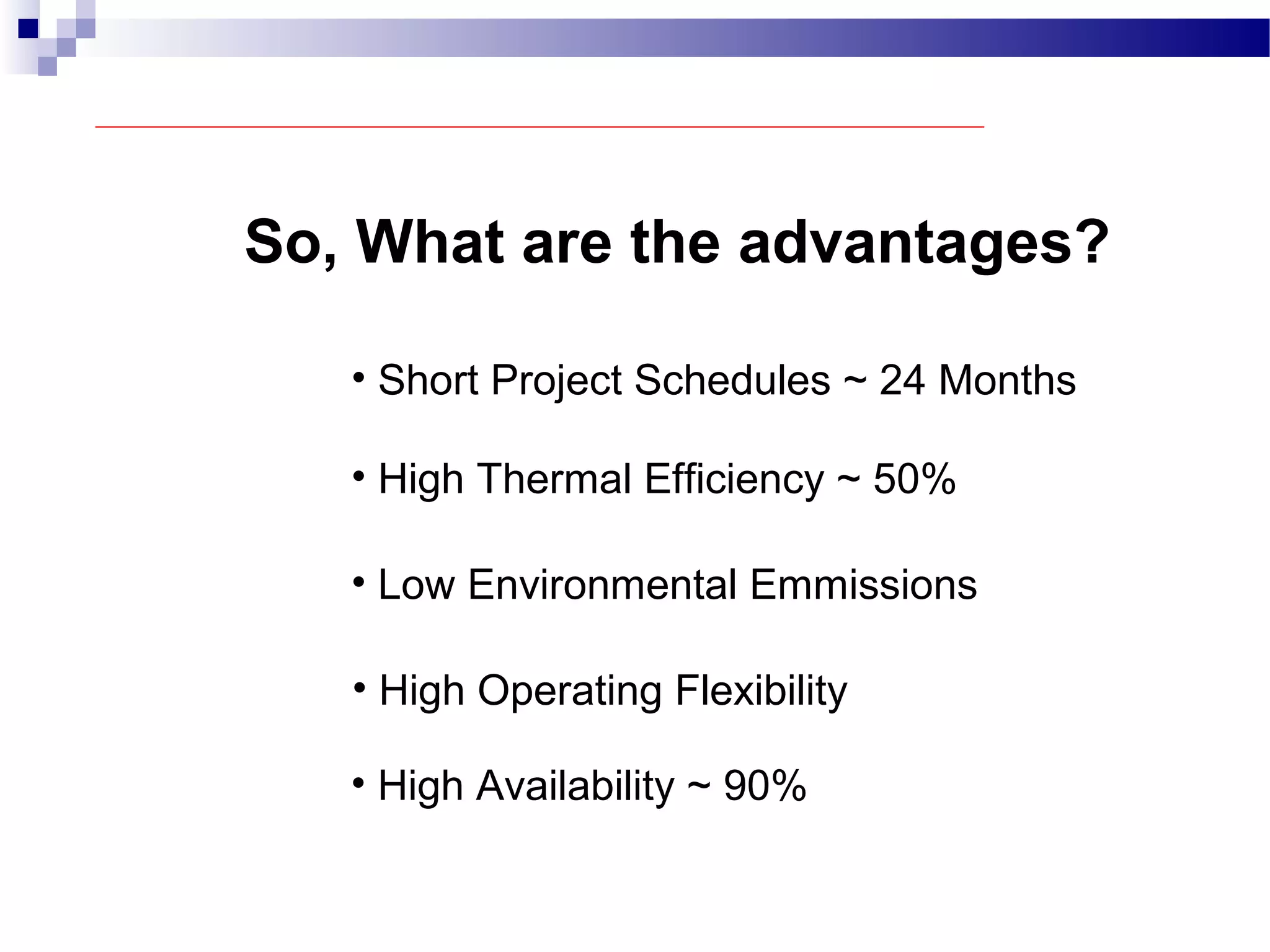 So, What are the advantages?
• Short Project Schedules ~ 24 Months
• High Thermal Efficiency ~ 50%
• Low Environmental Emmissions
• High Operating Flexibility
• High Availability ~ 90%
 