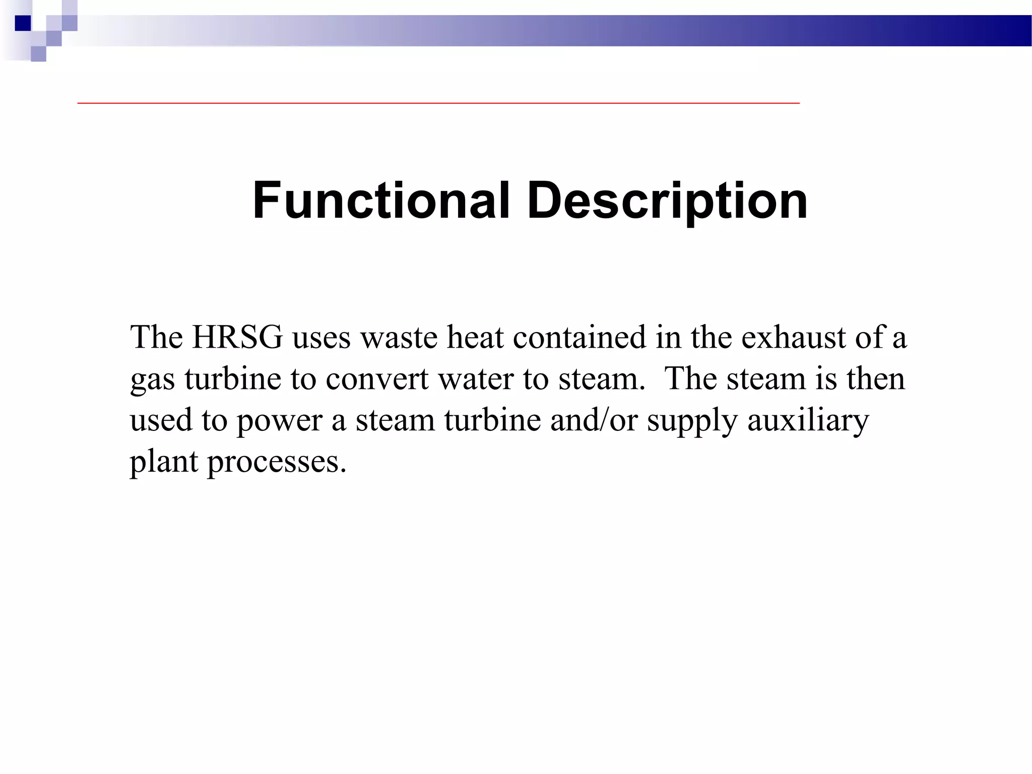 Functional Description
The HRSG uses waste heat contained in the exhaust of a
gas turbine to convert water to steam. The steam is then
used to power a steam turbine and/or supply auxiliary
plant processes.
 