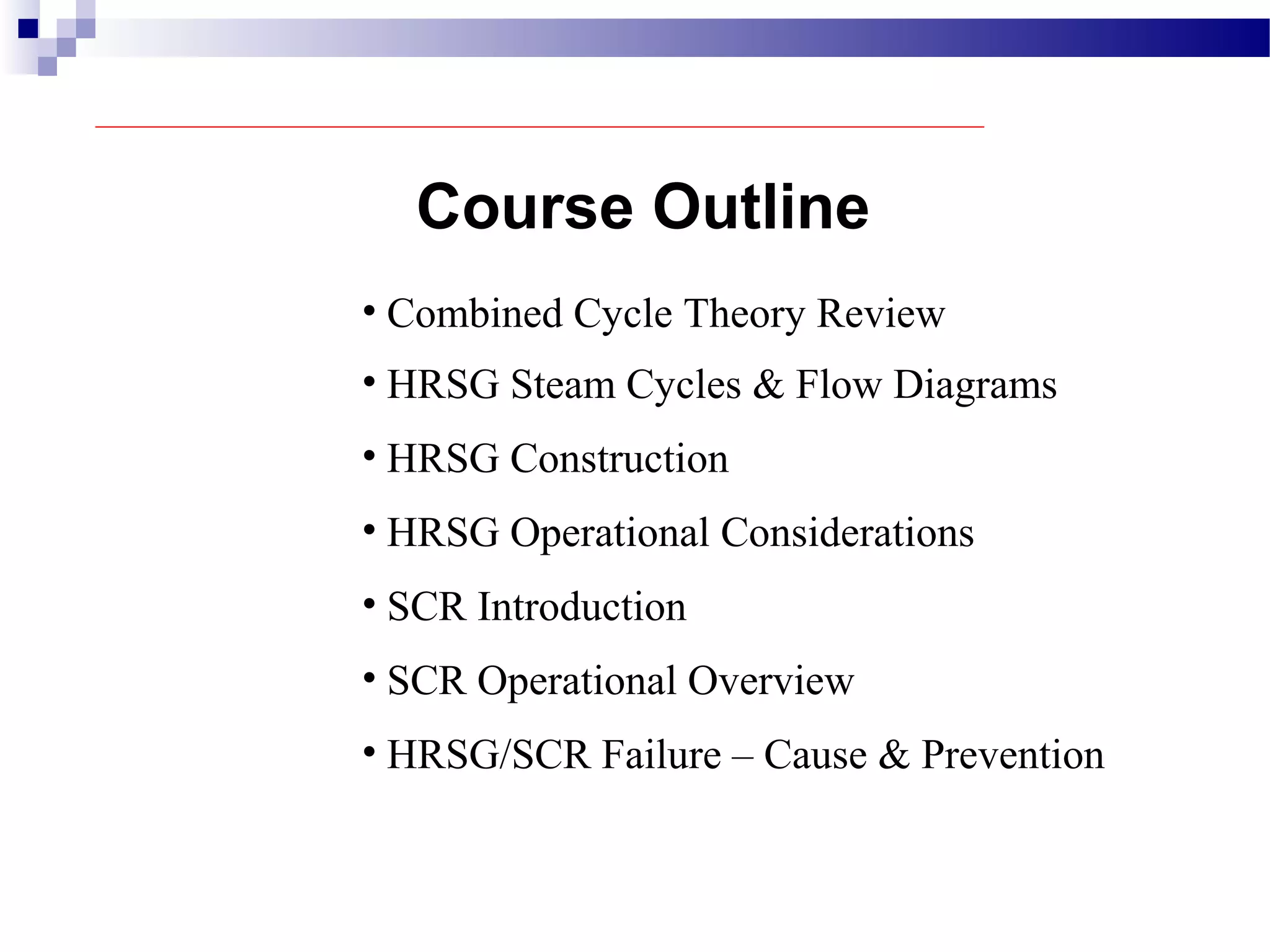 Course Outline
• Combined Cycle Theory Review
• HRSG Steam Cycles & Flow Diagrams
• HRSG Construction
• HRSG Operational Considerations
• SCR Introduction
• SCR Operational Overview
• HRSG/SCR Failure – Cause & Prevention
 