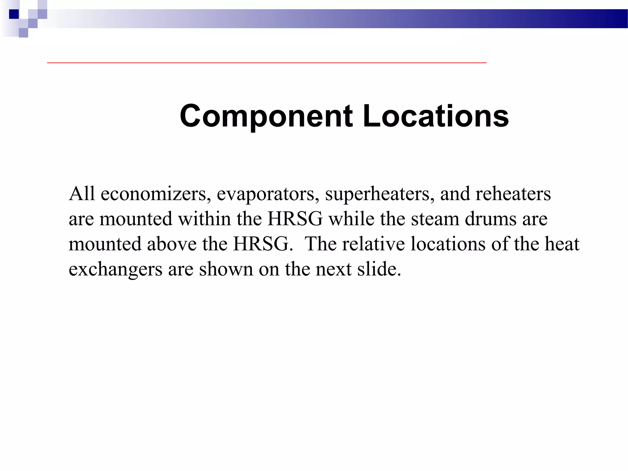 Component Locations
All economizers, evaporators, superheaters, and reheaters
are mounted within the HRSG while the steam drums are
mounted above the HRSG. The relative locations of the heat
exchangers are shown on the next slide.
 