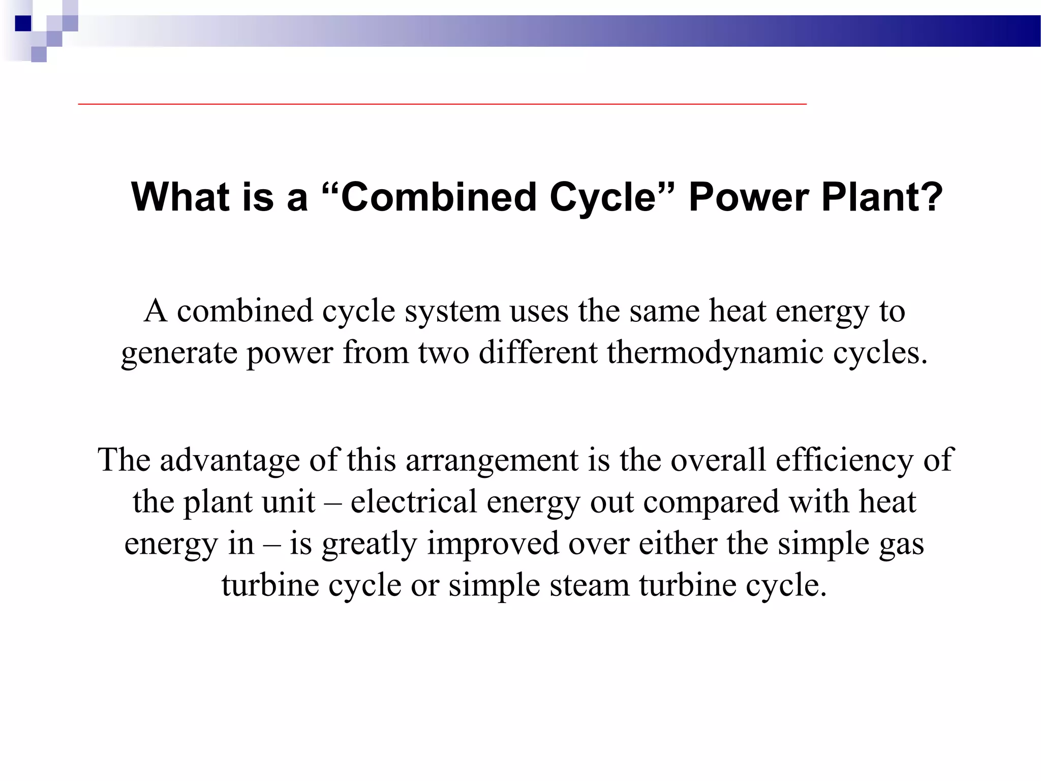 What is a “Combined Cycle” Power Plant?
A combined cycle system uses the same heat energy to
generate power from two different thermodynamic cycles.
The advantage of this arrangement is the overall efficiency of
the plant unit – electrical energy out compared with heat
energy in – is greatly improved over either the simple gas
turbine cycle or simple steam turbine cycle.
 