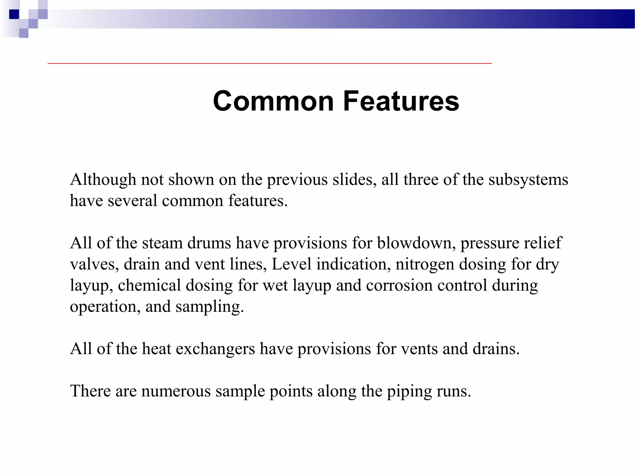 Common Features
Although not shown on the previous slides, all three of the subsystems
have several common features.
All of the steam drums have provisions for blowdown, pressure relief
valves, drain and vent lines, Level indication, nitrogen dosing for dry
layup, chemical dosing for wet layup and corrosion control during
operation, and sampling.
All of the heat exchangers have provisions for vents and drains.
There are numerous sample points along the piping runs.
 