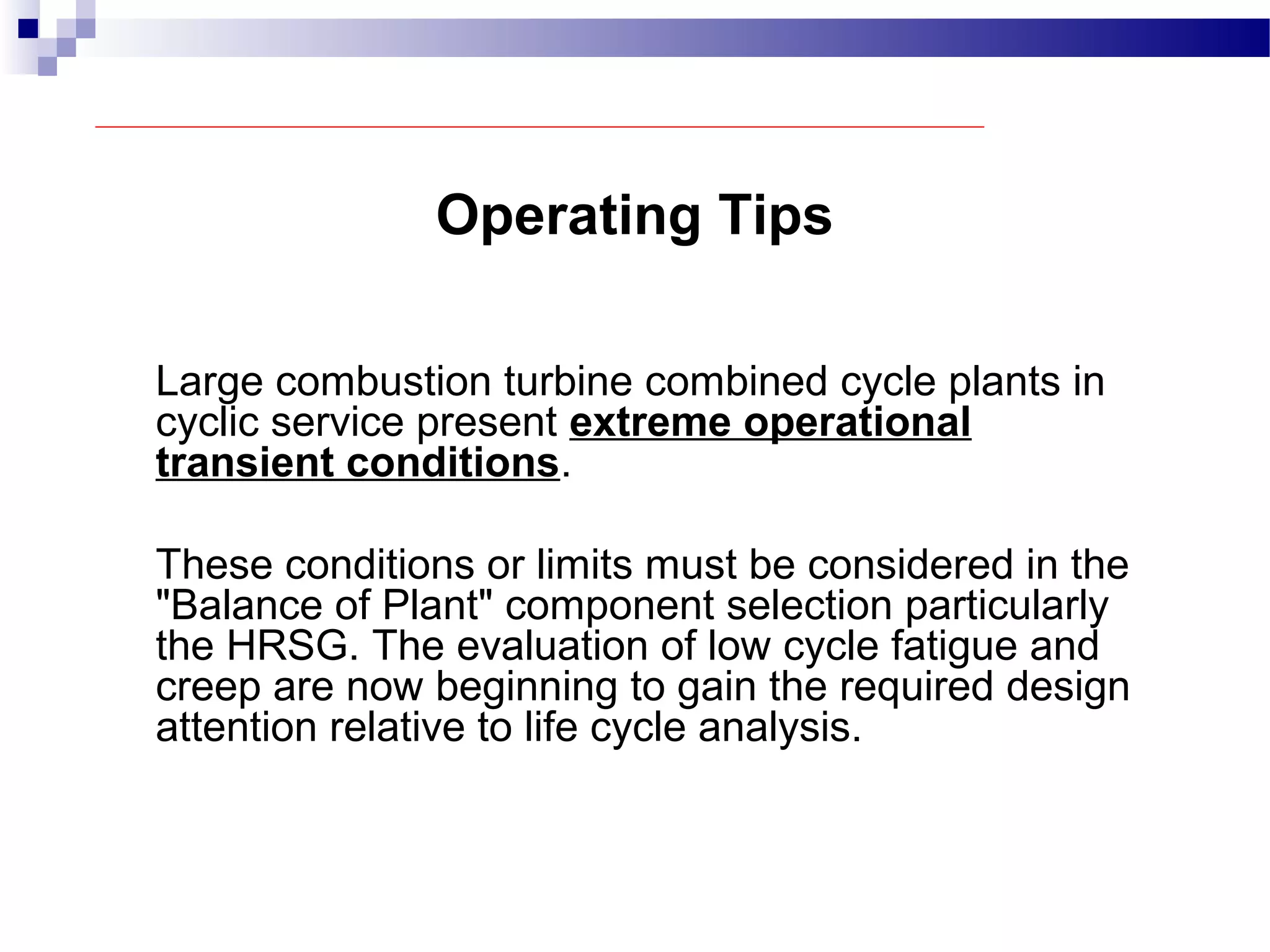 Operating Tips
Large combustion turbine combined cycle plants in
cyclic service present extreme operational
transient conditions.
These conditions or limits must be considered in the
"Balance of Plant" component selection particularly
the HRSG. The evaluation of low cycle fatigue and
creep are now beginning to gain the required design
attention relative to life cycle analysis.
 