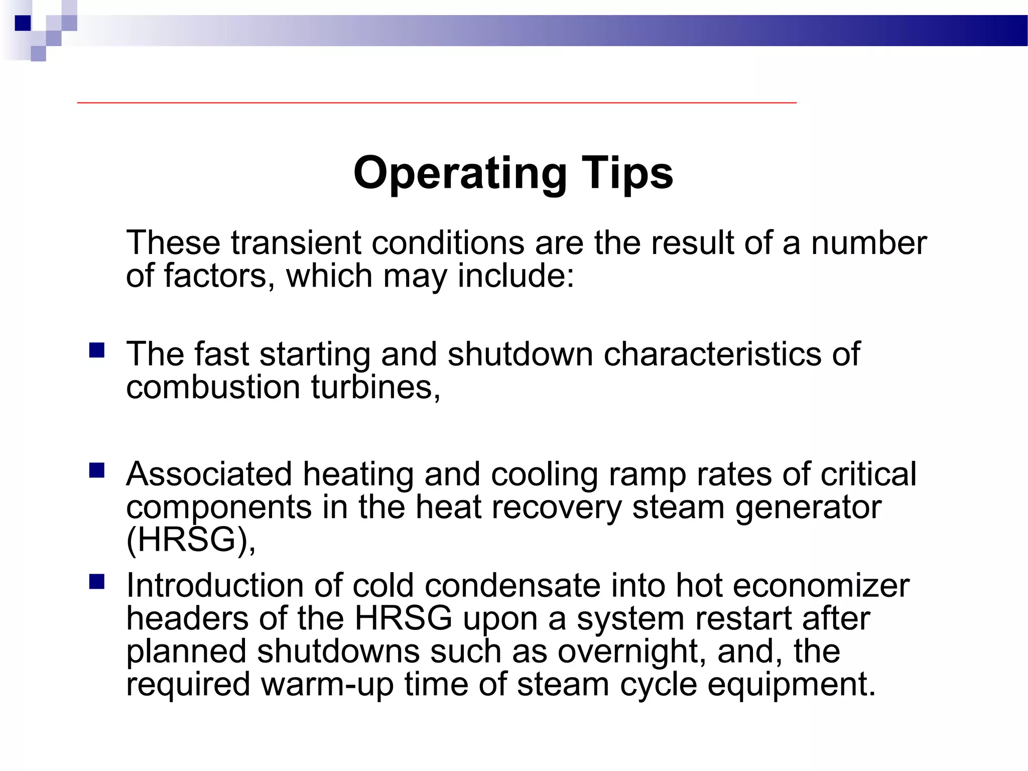Operating Tips
These transient conditions are the result of a number
of factors, which may include:
 The fast starting and shutdown characteristics of
combustion turbines,
 Associated heating and cooling ramp rates of critical
components in the heat recovery steam generator
(HRSG),
 Introduction of cold condensate into hot economizer
headers of the HRSG upon a system restart after
planned shutdowns such as overnight, and, the
required warm-up time of steam cycle equipment.
 