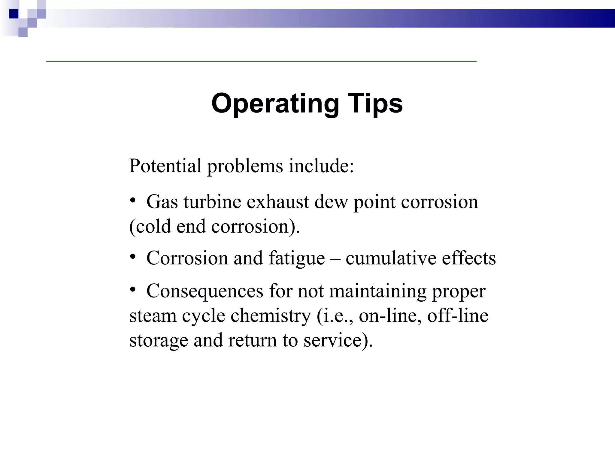 Potential problems include:
Operating Tips
• Gas turbine exhaust dew point corrosion
(cold end corrosion).
• Corrosion and fatigue – cumulative effects
• Consequences for not maintaining proper
steam cycle chemistry (i.e., on-line, off-line
storage and return to service).
 