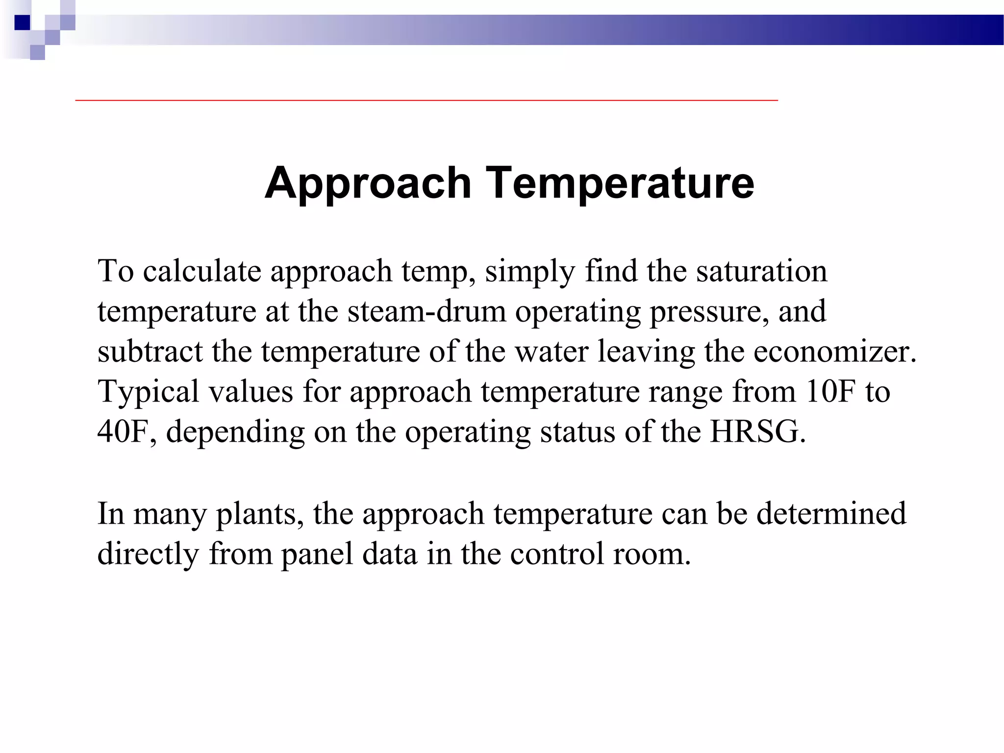 Approach Temperature
To calculate approach temp, simply find the saturation
temperature at the steam-drum operating pressure, and
subtract the temperature of the water leaving the economizer.
Typical values for approach temperature range from 10F to
40F, depending on the operating status of the HRSG.
In many plants, the approach temperature can be determined
directly from panel data in the control room.
 
