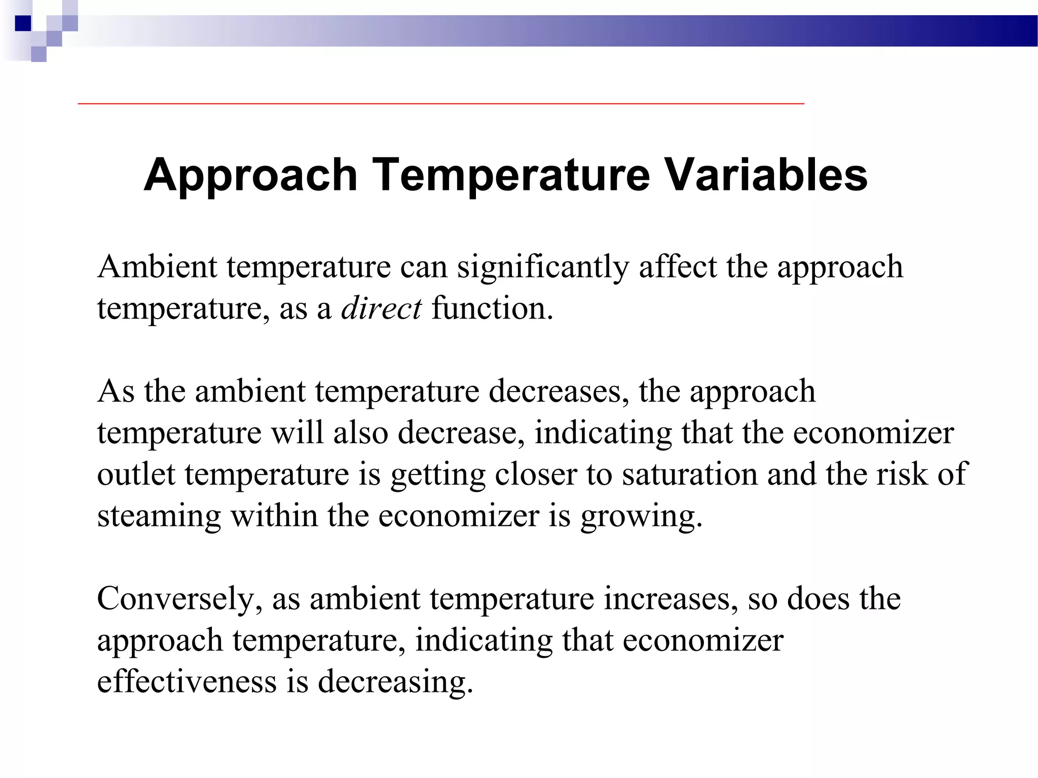 Approach Temperature Variables
Ambient temperature can significantly affect the approach
temperature, as a direct function.
As the ambient temperature decreases, the approach
temperature will also decrease, indicating that the economizer
outlet temperature is getting closer to saturation and the risk of
steaming within the economizer is growing.
Conversely, as ambient temperature increases, so does the
approach temperature, indicating that economizer
effectiveness is decreasing.
 