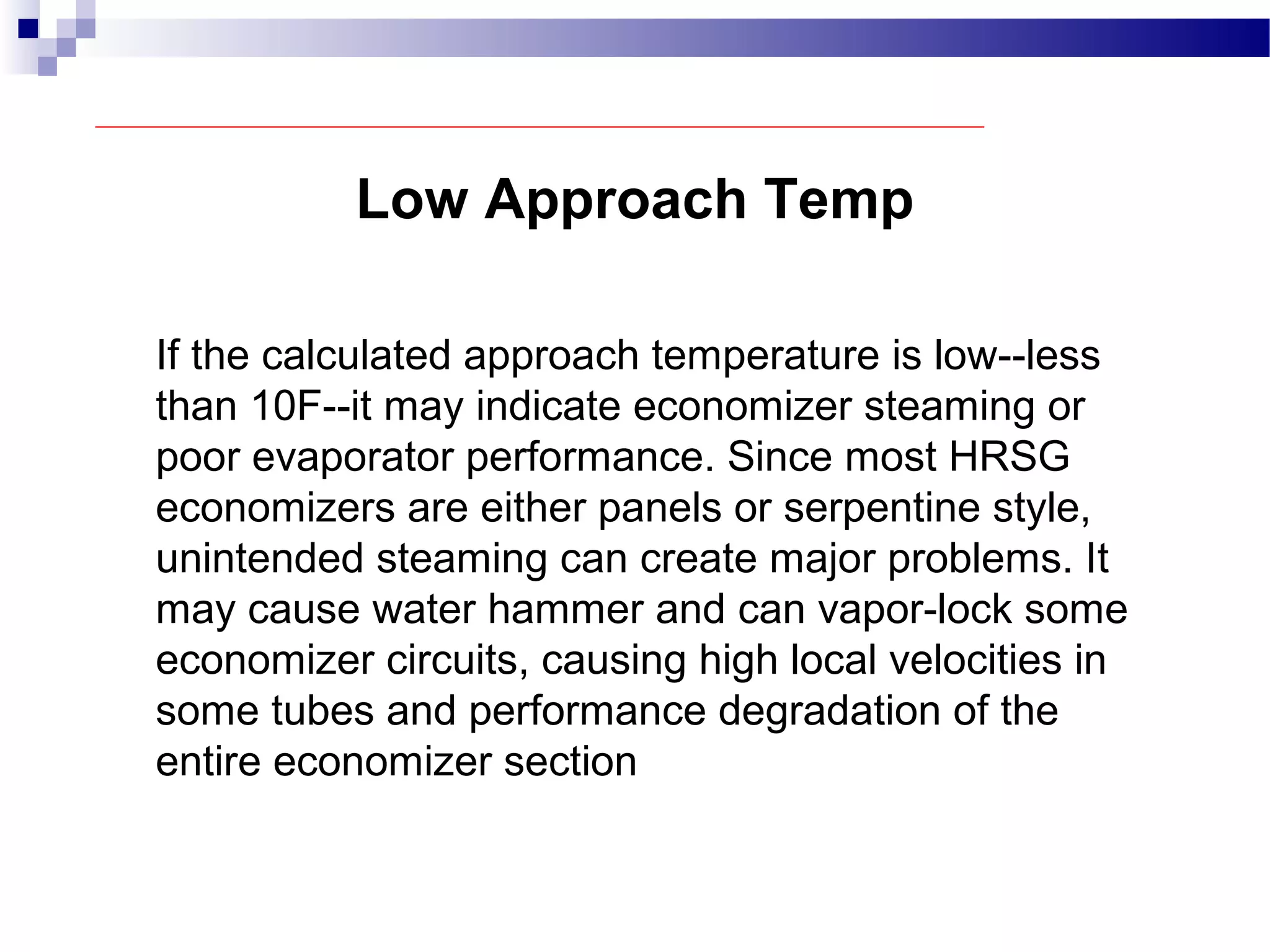 Low Approach Temp
If the calculated approach temperature is low--less
than 10F--it may indicate economizer steaming or
poor evaporator performance. Since most HRSG
economizers are either panels or serpentine style,
unintended steaming can create major problems. It
may cause water hammer and can vapor-lock some
economizer circuits, causing high local velocities in
some tubes and performance degradation of the
entire economizer section
 