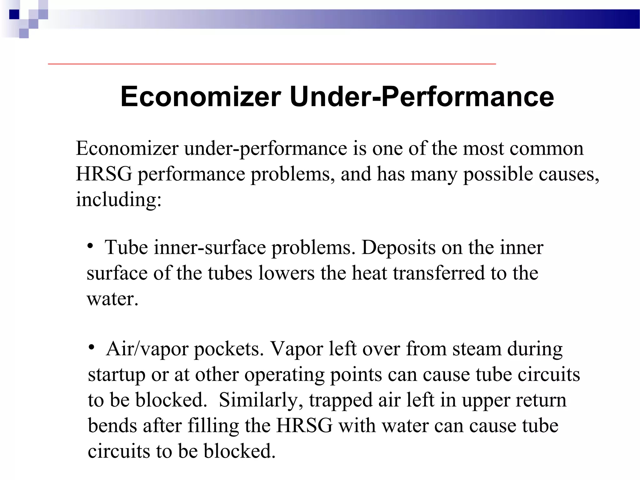 Economizer under-performance is one of the most common
HRSG performance problems, and has many possible causes,
including:
• Tube inner-surface problems. Deposits on the inner
surface of the tubes lowers the heat transferred to the
water.
Economizer Under-Performance
• Air/vapor pockets. Vapor left over from steam during
startup or at other operating points can cause tube circuits
to be blocked. Similarly, trapped air left in upper return
bends after filling the HRSG with water can cause tube
circuits to be blocked.
 