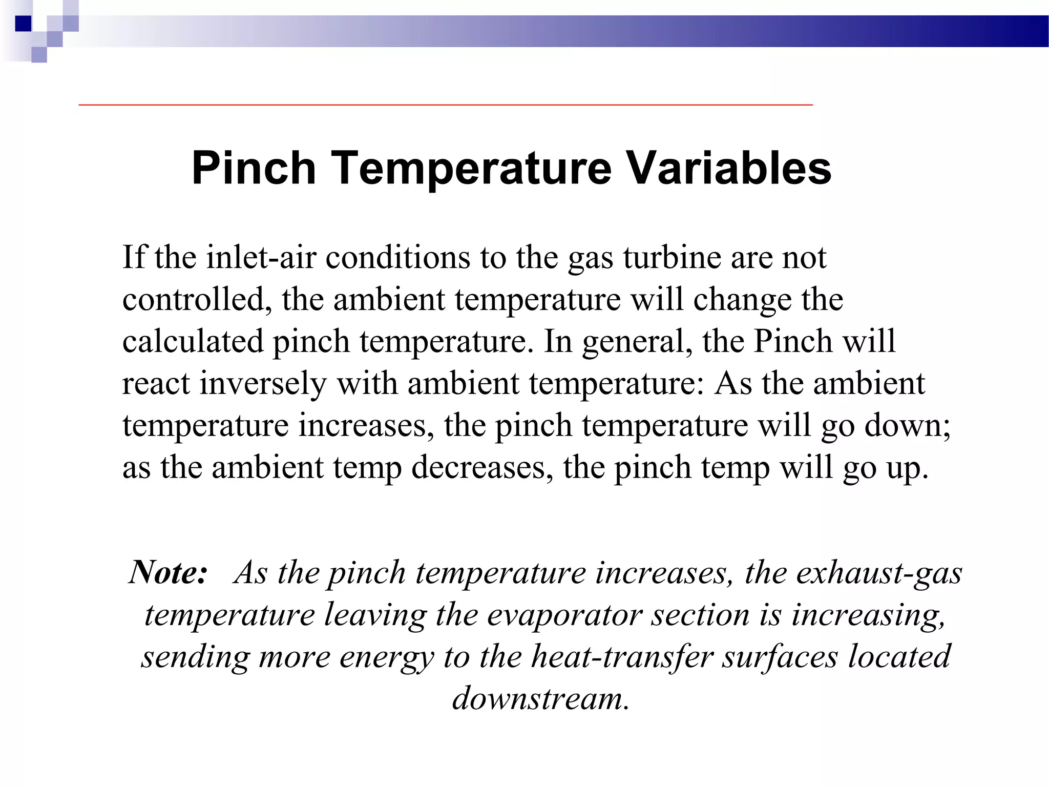 Pinch Temperature Variables
If the inlet-air conditions to the gas turbine are not
controlled, the ambient temperature will change the
calculated pinch temperature. In general, the Pinch will
react inversely with ambient temperature: As the ambient
temperature increases, the pinch temperature will go down;
as the ambient temp decreases, the pinch temp will go up.
Note: As the pinch temperature increases, the exhaust-gas
temperature leaving the evaporator section is increasing,
sending more energy to the heat-transfer surfaces located
downstream.
 