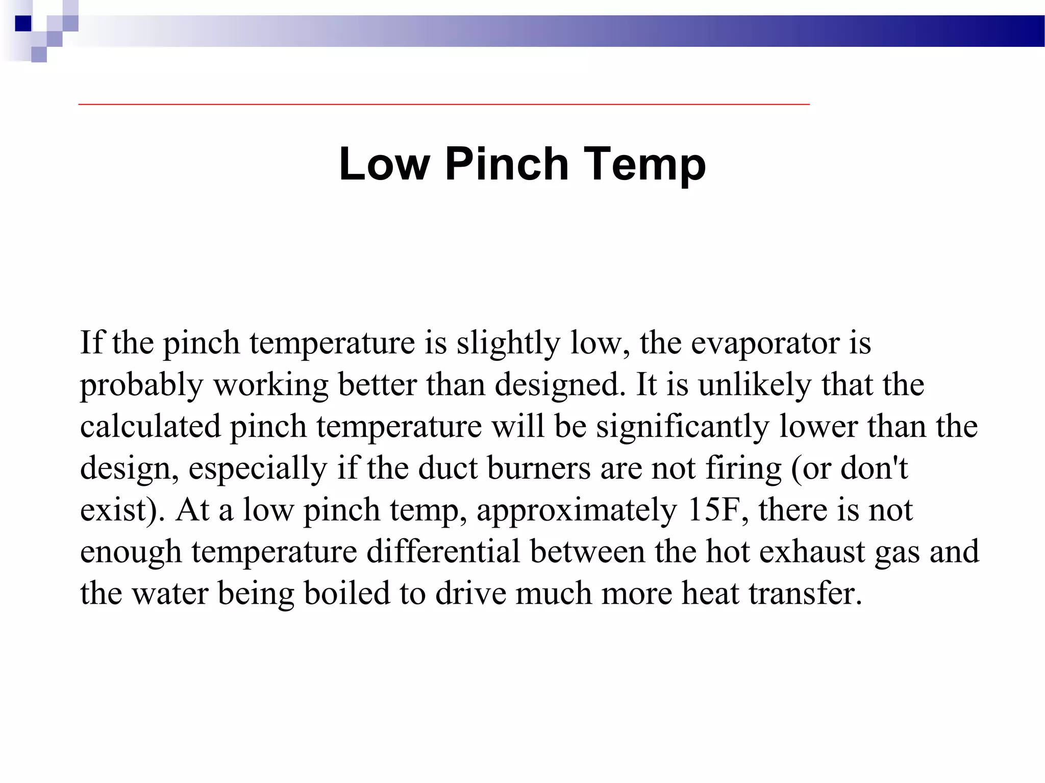 Low Pinch Temp
If the pinch temperature is slightly low, the evaporator is
probably working better than designed. It is unlikely that the
calculated pinch temperature will be significantly lower than the
design, especially if the duct burners are not firing (or don't
exist). At a low pinch temp, approximately 15F, there is not
enough temperature differential between the hot exhaust gas and
the water being boiled to drive much more heat transfer.
 