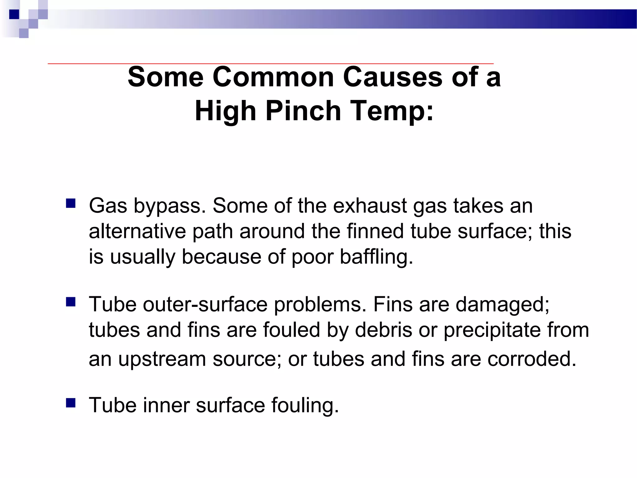 Some Common Causes of a
High Pinch Temp:
 Gas bypass. Some of the exhaust gas takes an
alternative path around the finned tube surface; this
is usually because of poor baffling.
 Tube outer-surface problems. Fins are damaged;
tubes and fins are fouled by debris or precipitate from
an upstream source; or tubes and fins are corroded.
 Tube inner surface fouling.
 