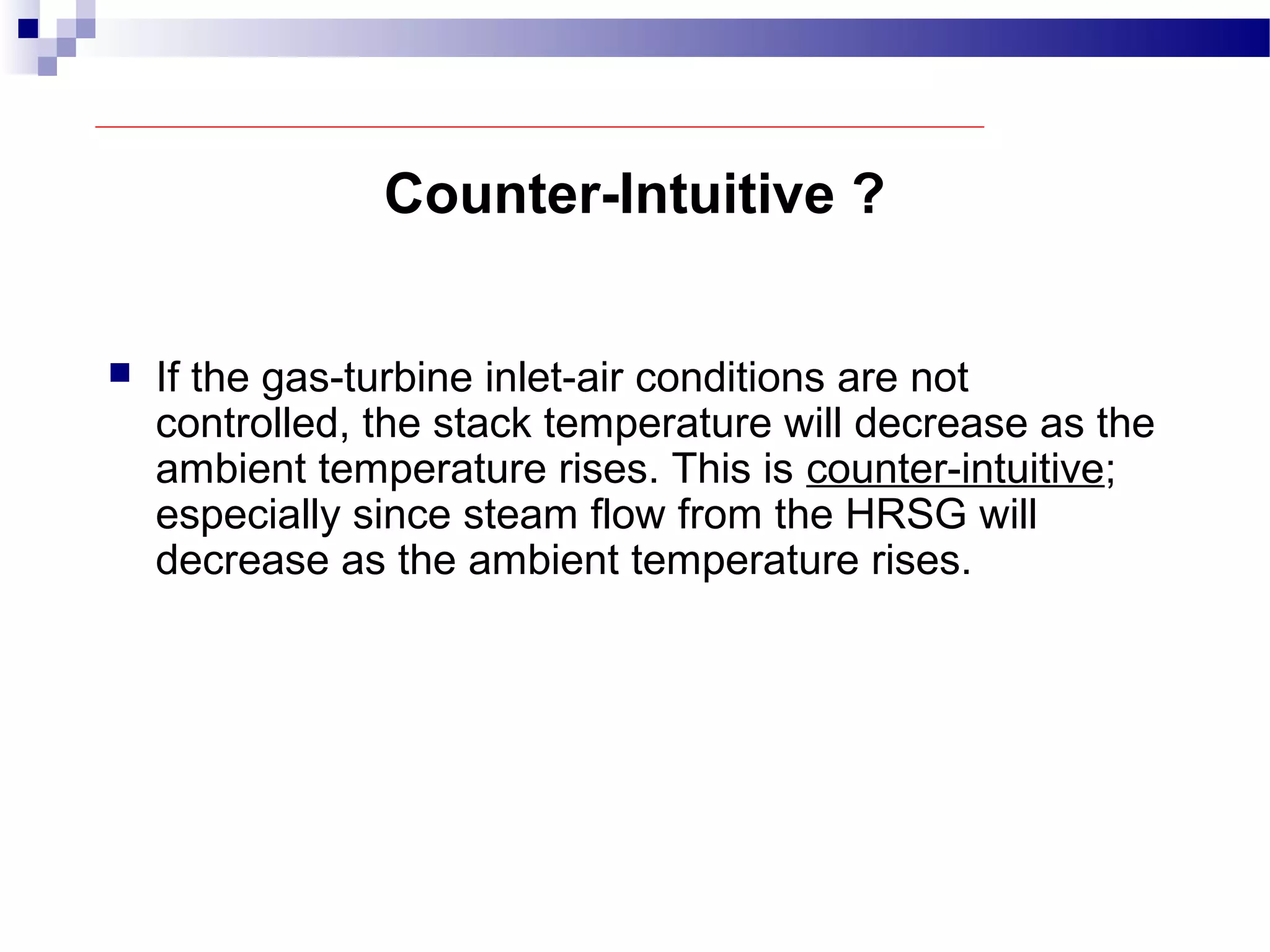Counter-Intuitive ?
 If the gas-turbine inlet-air conditions are not
controlled, the stack temperature will decrease as the
ambient temperature rises. This is counter-intuitive;
especially since steam flow from the HRSG will
decrease as the ambient temperature rises.
 