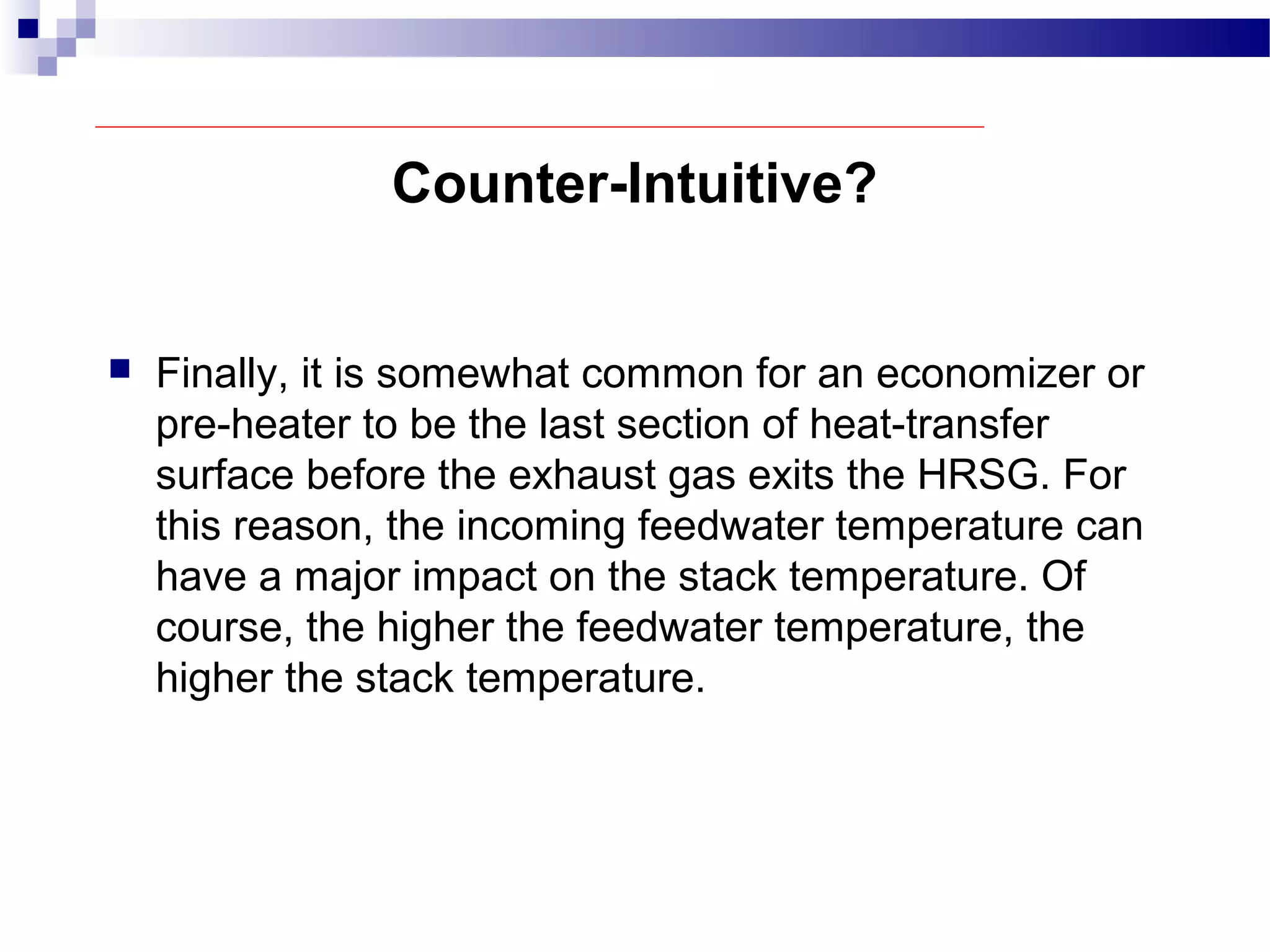 Counter-Intuitive?
 Finally, it is somewhat common for an economizer or
pre-heater to be the last section of heat-transfer
surface before the exhaust gas exits the HRSG. For
this reason, the incoming feedwater temperature can
have a major impact on the stack temperature. Of
course, the higher the feedwater temperature, the
higher the stack temperature.
 