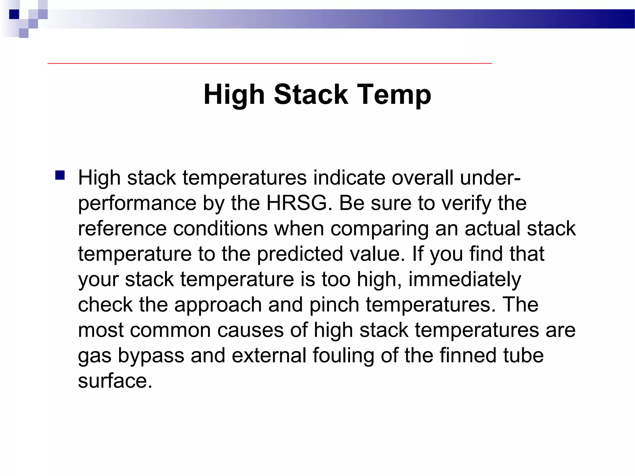 High Stack Temp
 High stack temperatures indicate overall under-
performance by the HRSG. Be sure to verify the
reference conditions when comparing an actual stack
temperature to the predicted value. If you find that
your stack temperature is too high, immediately
check the approach and pinch temperatures. The
most common causes of high stack temperatures are
gas bypass and external fouling of the finned tube
surface.
 