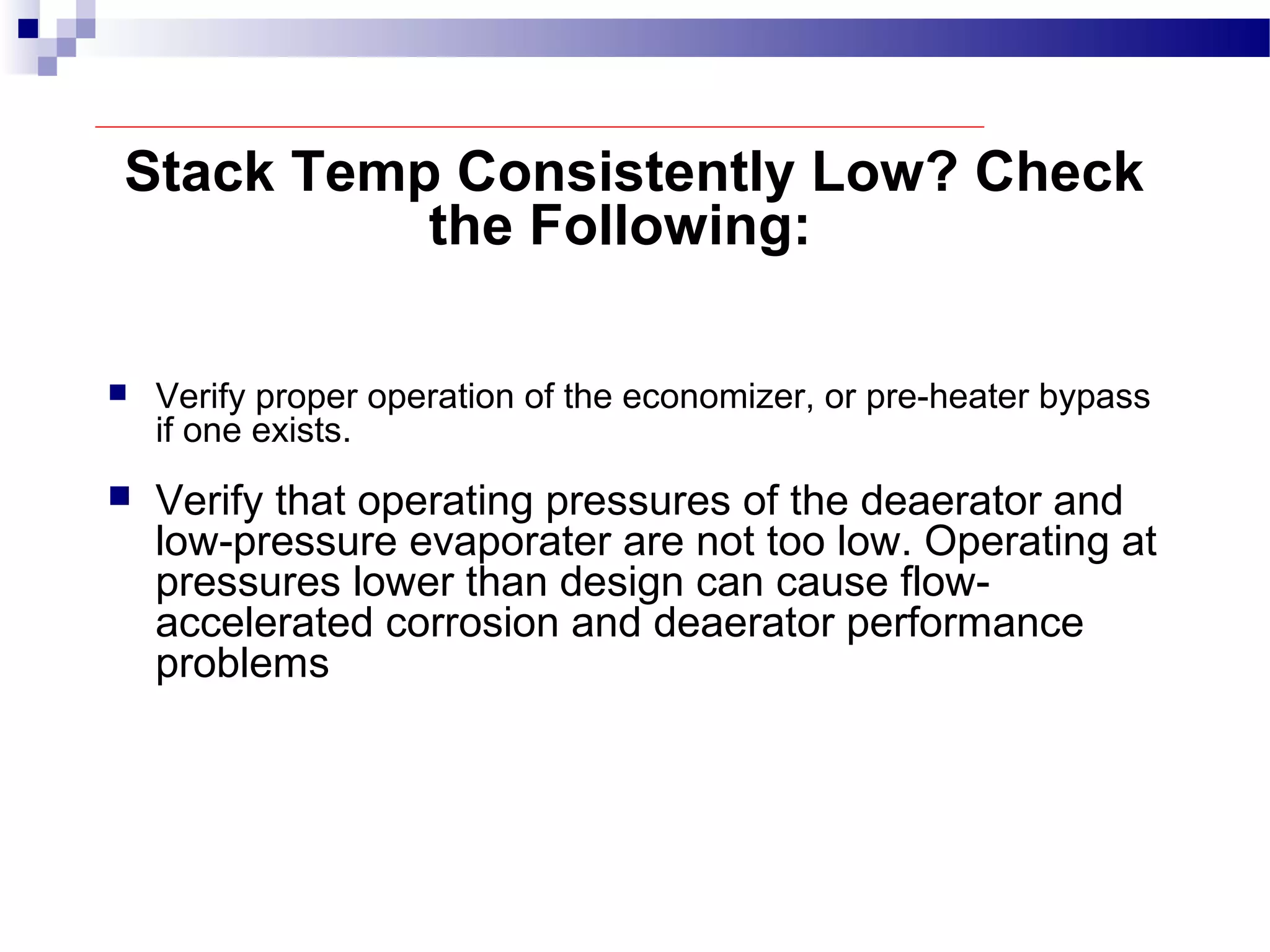 Stack Temp Consistently Low? Check
the Following:
 Verify proper operation of the economizer, or pre-heater bypass
if one exists.
 Verify that operating pressures of the deaerator and
low-pressure evaporater are not too low. Operating at
pressures lower than design can cause flow-
accelerated corrosion and deaerator performance
problems
 