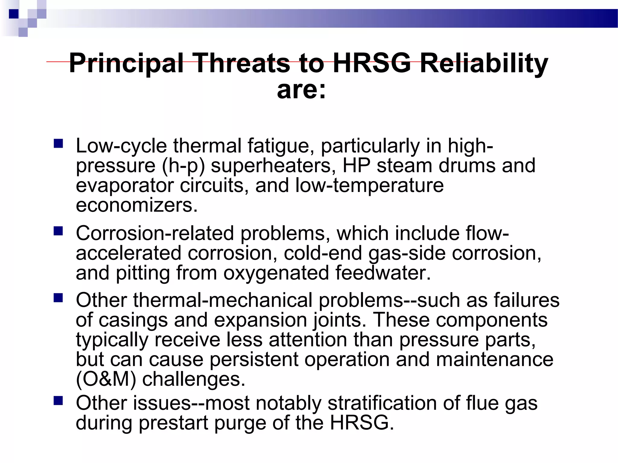 Principal Threats to HRSG Reliability
are:
 Low-cycle thermal fatigue, particularly in high-
pressure (h-p) superheaters, HP steam drums and
evaporator circuits, and low-temperature
economizers.
 Corrosion-related problems, which include flow-
accelerated corrosion, cold-end gas-side corrosion,
and pitting from oxygenated feedwater.
 Other thermal-mechanical problems--such as failures
of casings and expansion joints. These components
typically receive less attention than pressure parts,
but can cause persistent operation and maintenance
(O&M) challenges.
 Other issues--most notably stratification of flue gas
during prestart purge of the HRSG.
 