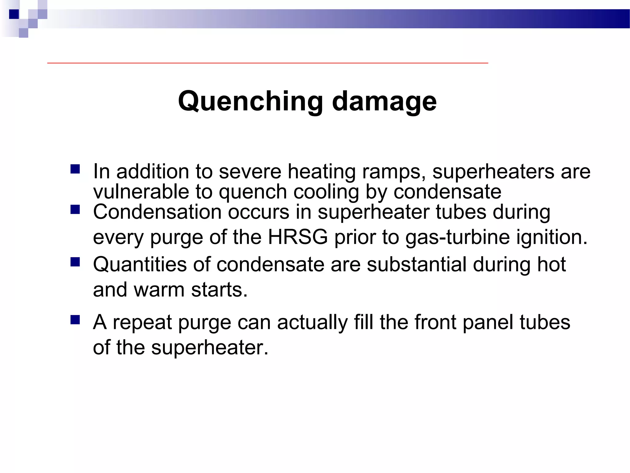 Quenching damage
 In addition to severe heating ramps, superheaters are
vulnerable to quench cooling by condensate
 Condensation occurs in superheater tubes during
every purge of the HRSG prior to gas-turbine ignition.
 Quantities of condensate are substantial during hot
and warm starts.
 A repeat purge can actually fill the front panel tubes
of the superheater.
 